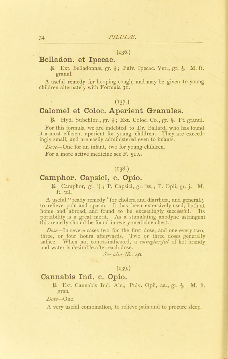 (136-) Belladon. et Ipecac. \]a Ext. Belladonna, gr. Pulv. Ipecac. Ver., gr. J. M. ft. granul. A useful remedy for hooping-cough, and may be given to young children alternately with Formula 31. (137) Calomel et Coloc. Aperient Granules. 9= Hyd. Subchlor., gr. \; Ext. Coloc. Co., gr. f. Ft. granul. For this formula we are indebted to Dr. Ballard, who has found it a most efficient aperient for young children. They are exceed- ingly small, and are easily administered even to infants. Dose—One for an infant, two for young children. For a more active medicine see F. 51 A. (I38-) Camphor. Capsici, c. Opio. P- Camphor, gr. ij.; P. Capsici, gr. jss.; P. Opii, gr. j. M. ft. pil. A useful “ready remedy” for cholera and diarrhoea, and generall) to relieve pain and spasm. It has been extensively used, both at home and abroad, and found to be exceedingly successful. Its portability is a great merit. As a stimulating anodyne astringent this remedy should be found in every medicine chest. Dose—In severe cases two for the first dose, and one every two, three, or four hours afterwards. Two or three doses generally suffice. When not contra-indicated, a wbieglassful of hot brandy and water is desirable after each dose. See also No. 40. (139) Cannabis Ind. c. Opio. P> Ext. Cannabis Ind. Ale., Pulv. Opii, aa., gr. M. ft. gran. Dose—One. A very useful combination, to relieve pain and to procure sleep.