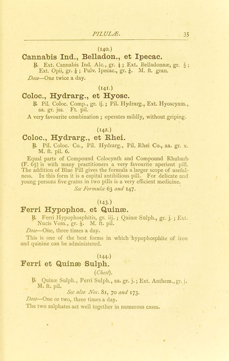 (140.) Cannabis Ind., Belladon., et Ipecac. Jk Ext. Cannabis Ind. Ale., gr. 4 ; Ext. Belladonna;, gr. i; Ext. Opii, gr. J ; Pulv. Ipecac., gr. J. M. ft. gran. Dose—One twice a day. (141.) Coloc., Hydrarg., et Hyosc. It Pil. Coloc. Comp., gr. ij.; Pil. Hydrarg., Ext. Hyoscyam., aa. gr. jss. Ft. pil. A very favourite combination ; operates mildly, without griping. (142.) Coloc., Hydrarg., et Rhei. It Pil. Coloc. Co., Pil. Hydrarg., Pil. Rhei Co., aa. gr. x. M. ft. pil. 6. Equal parts of Compound Colocynth and Compound Rhubarb (F. 65) is with many practitioners a very favourite aperient pill. The addition of Blue Pill gives the formula a larger scope of useful- ness. In this form it is a capital antibilious pill. For delicate and young persons five grains in two pills is a very efficient medicine. See Formula 63 and 147. (143) Ferri Hypophos. et Quinse. It Ferri Hypophosphitis, gr. iij. ; Quins Sulph., gr. j. ; Ext. Nucis Vom., gr. J. M. ft. pil. Dose—One, three times a day. This is one of the best forms in which hypophosphite of iron and quinine can be administered. (I44-) Ferri et Quinae Sulph. (Chest). P> Quins Sulph., Ferri Sulph., aa. gr. j.; Ext. Anthem.,gr. j. M. ft. pil. See also Nos. 81, 70 and 173. Dose—One or two, three times a day. The two sulphates act well together in numerous cases.