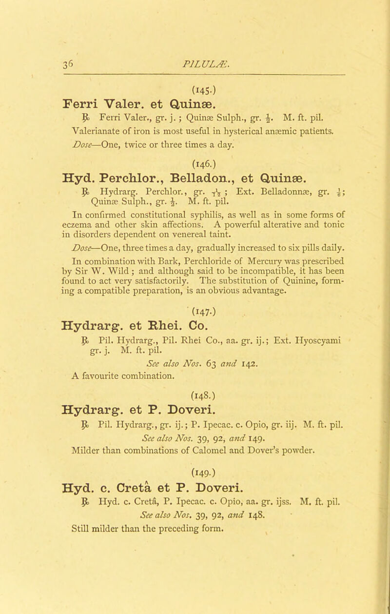 3 (HS-) Ferri Valer. et Quinae. Jo Ferri Valer., gr. j.; Quinse Sulph., gr. -J. M. ft. pil. Valerianate of iron is most useful in hysterical anaemic patients. Dose—One, twice or three times a day. (146.) Hyd. Perchlor., Belladon., et Quinae. Jb Hydrarg. Perchlor., gr. ; Ext. Belladonna;, gr. -J; Quinse Sulph., gr. J. M. ft. pil. In confirmed constitutional syphilis, as well as in some forms of eczema and other skin affections. A powerful alterative and tonic in disorders dependent on venereal taint. Dose—One, three times a day, gradually increased to six pills daily. In combination with Bark, Perchloride of Mercury was prescribed by Sir W. Wild ; and although said to be incompatible, it has been found to act very satisfactorily. The substitution of Quinine, form- ing a compatible preparation, is an obvious advantage. (I47-) Hydrarg. et Rhei. Co. Jo Pil. Hydrarg., Pil. Rhei Co., aa. gr. ij.; Ext. Plyoscyami gr. j. M. ft. pil. See also Nos. 63 and 142. A favourite combination. (148.) Hydrarg. et P. Doveri. Jo Pil. Hydrarg., gr. ij.; P. Ipecac, c. Opio, gr. iij. M. ft. pil. See also Nos. 39, 92, and 149. Milder than combinations of Calomel and Dover’s powder. (I49-) Hyd. c. Creta et P. Doveri. Jo Hyd. c. Creta, P. Ipecac, c. Opio, aa. gr. ijss. M. ft. pil. See also Nos. 39, 92, and 148. Still milder than the preceding form.