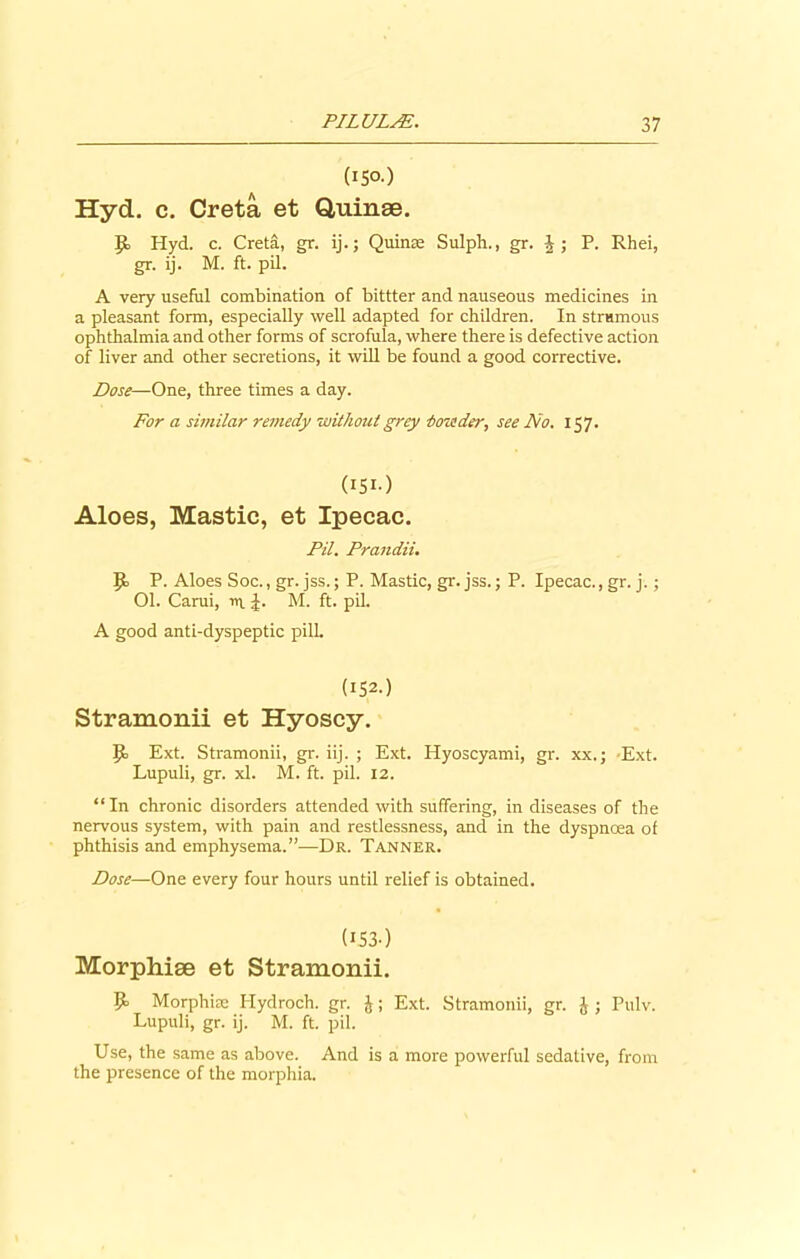 (150.) Hyd. c. Creta et Quinse. Jt Hyd. c. Creta, gr. ij. j Quinas Sulph., gr. J ; P. Rhei, gr. ij. M. ft. pil. A very useful combination of bittter and nauseous medicines in a pleasant form, especially well adapted for children. In strumous ophthalmia and other forms of scrofula, where there is defective action of liver and other secretions, it will be found a good corrective. Dose—One, three times a day. For a similar remedy without grey ■boistder, see No. 157. (I5I-) Aloes, Mastic, et Ipecac. Pil. Prandii. |t P- Aloes Soc., gr. jss.; P. Mastic, gr. jss.; P. Ipecac., gr. j.; 01. Carui, m J. M. ft. pil. A good anti-dyspeptic pill. (152.) Stramonii et Hyoscy. It Ext. Stramonii, gr. iij. ; Ext. Hyoscyami, gr. xx.; Ext. Lupuli, gr. xl. M. ft. pil. 12. “In chronic disorders attended with suffering, in diseases of the nervous system, with pain and restlessness, and in the dyspnoea of phthisis and emphysema.”—Dr. Tanner. Dose—One every four hours until relief is obtained. (I53-) Morphise et Stramonii. It Morphine Hydroch. gr. &; Ext. Stramonii, gr. £ ; Pulv. Lupuli, gr. ij. M. ft. pil. Use, the same as above. And is a more powerful sedative, from the presence of the morphia.