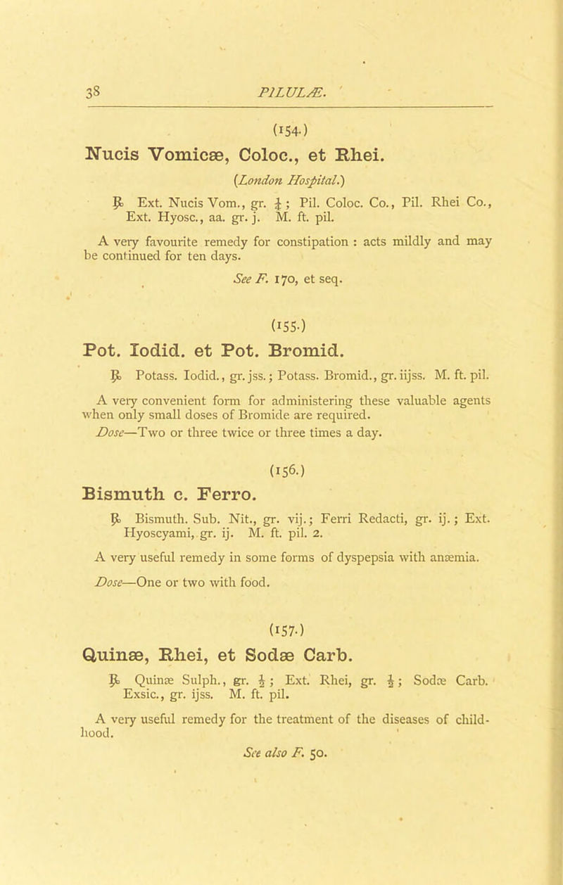 3S P1LULM. (154-) Nucis Vomicae, Coloc., et Rhei. (London Hospital.) P> Ext. NucisVom., gr. Pil. Coloc. Co., Pil. Rhei Co., Ext. Hyosc., aa. gr. j. M. ft. pil. A very favourite remedy for constipation : acts mildly and may be continued for ten days. See F. 170, et seq. (155) Pot. Xodid. et Pot. Bromid. Potass. Iodid., gr. jss.; Potass. Bromid., gr.iijss. M. ft. pil. A very convenient form for administering these valuable agents when only small doses of Bromide are required. Dose—Two or three twice or three times a day. (156.) Bismuth c. Ferro. Bismuth. Sub. Nit., gr. vij.; Ferri Redacti, gr. ij.; Ext. Hyoscyami, gr. ij. M. ft. pil. 2. A very useful remedy in some forms of dyspepsia with anaemia. Dose—One or two with food. (157.) Q,uinae, Bliei, et Sodae Carb. Quinae Sulph., gr. i ; Ext. Rhei, gr. ^; Sodce Carb. Exsic., gr. ijss. M. ft. pil. A very useful remedy for the treatment of the diseases of child- hood. See also F. 50.