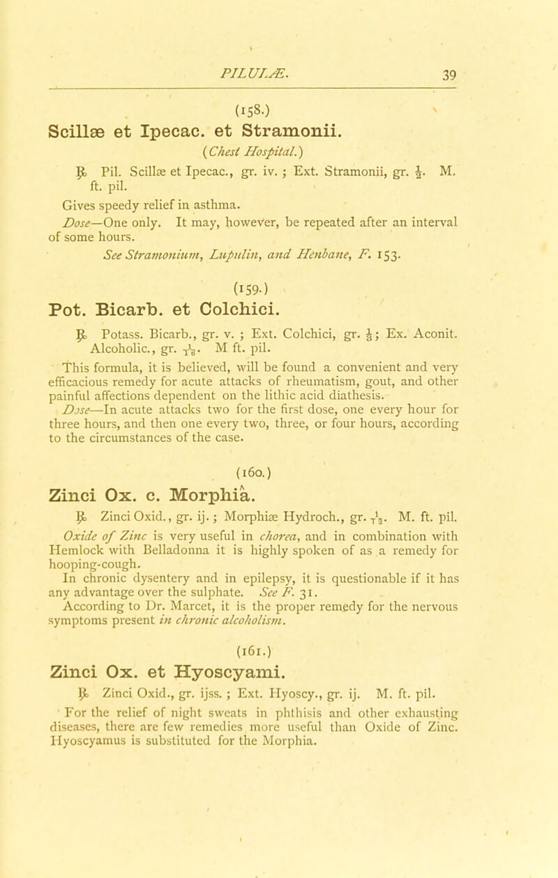 (158.) Scillse et Ipecac, et Stramonii. {Chest Hospital.) Pil. Scillas et Ipecac., gr. iv. ; Ext. Stramonii, gr. J. M. ft. pil. Gives speedy relief in asthma. Dose—One only. It may, however, be repeated after an interval of some hours. See Stramonium, Lupulin, and Henbane, F. 153- (159) Pot. Bicarb, et Colcbici. p, Potass. Bicarb., gr. v. ; Ext. Colchici, gr. Ex. Aconit. Alcoholic., gr. T’3. M ft. pil. This formula, it is believed, will be found a convenient and very efficacious remedy for acute attacks of rheumatism, gout, and other painful affections dependent on the lithic acid diathesis. Dose—In acute attacks two for the first dose, one every hour for three hours, and then one every two, three, or four hours, according to the circumstances of the case. (160.) Zinci Ox. c. Morphia. IT Zinci Oxid., gr. ij.; Morphise Hydroch., gr. T',. M. ft. pil. Oxide of Zinc is very useful in chorea, and in combination with Hemlock with Belladonna it is highly spoken of as a remedy for hooping-cough. In chronic dysentery and in epilepsy, it is questionable if it has any advantage over the sulphate. See F. 31. According to Dr. Marcet, it is the proper remedy for the nervous symptoms present in chronic alcoholism. (161.) Zinci Ox. et Hyoscyami. Ijo Zinci Oxid., gr. ijss.; Ext. Plyoscy., gr. ij. M. ft. pil. For the relief of night sweats in phthisis and other exhausting diseases, there are few remedies more useful than Oxide of Zinc. Ilyoscyamus is substituted for the Morphia.