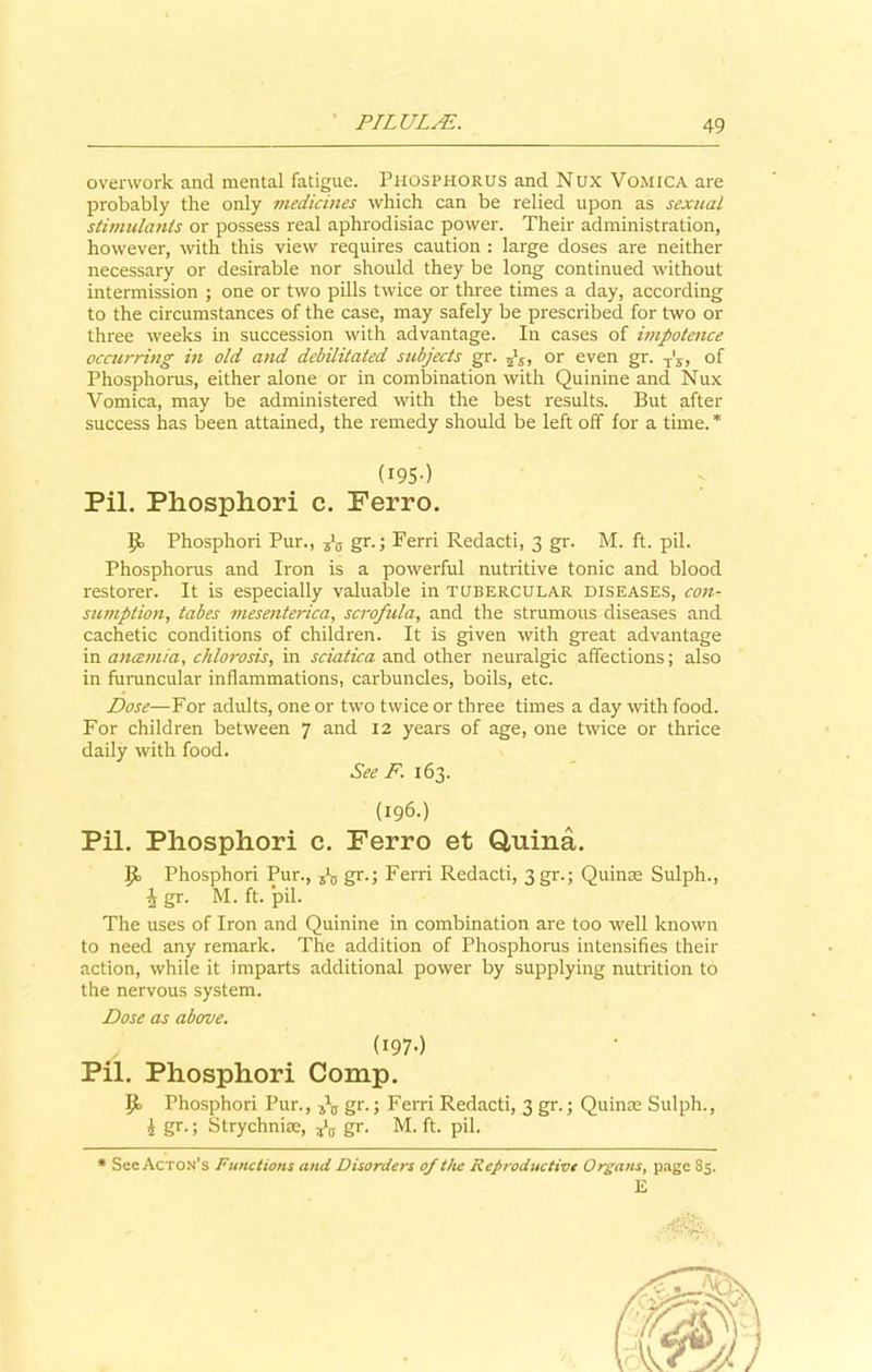 overwork and mental fatigue. Phosphorus and Nux Vomica are probably the only medicines which can be relied upon as sexual stimulants or possess real aphrodisiac power. Their administration, however, with this view requires caution : large doses are neither necessary or desirable nor should they be long continued without intermission ; one or two pills twice or three times a day, according to the circumstances of the case, may safely be prescribed for two or three weeks in succession with advantage. In cases of impotence occurring in old and debilitated subjects gr. or even gr. T's, of Phosphorus, either alone or in combination with Quinine and Nux Vomica, may be administered with the best results. But after success has been attained, the remedy should be left off for a time. * (195) Pil. Phosphori c. Ferro. Phosphori Pur., tlB gr.; Ferri Redacti, 3 gr. M. ft. pil. Phosphorus and Iron is a powerful nutritive tonic and blood restorer. It is especially valuable in tubercular diseases, con- sumption, tabes mesenterica, scrofula, and the strumous diseases and cachetic conditions of children. It is given with great advantage in ancemia, chlorosis, in sciatica and other neuralgic affections; also in furuncular inflammations, carbuncles, boils, etc. Dose—For adults, one or two twice or three times a day with food. For children between 7 and 12 years of age, one twice or thrice daily with food. See F. 163. (196.) Pil. Phosphori c. Ferro et Q,uina. 9> Phosphori Pur., gr.; Ferri Redacti, 3gr.; Quince Sulph., \ gr. M. ft. pil. The uses of Iron and Quinine in combination are too well known to need any remark. The addition of Phosphorus intensifies their action, while it imparts additional power by supplying nutrition to the nervous system. Dose as above. (1970 Pil. Phosphori Comp. if Phosphori Pur., gr.; Ferri Redacti, 3 gr.; Quince Sulph., 2 gr.; Strychniae, ?*0 gr. M. ft. pil. * See Acton’s Functions and Disorders of the Reproductive Organs, page 85. E