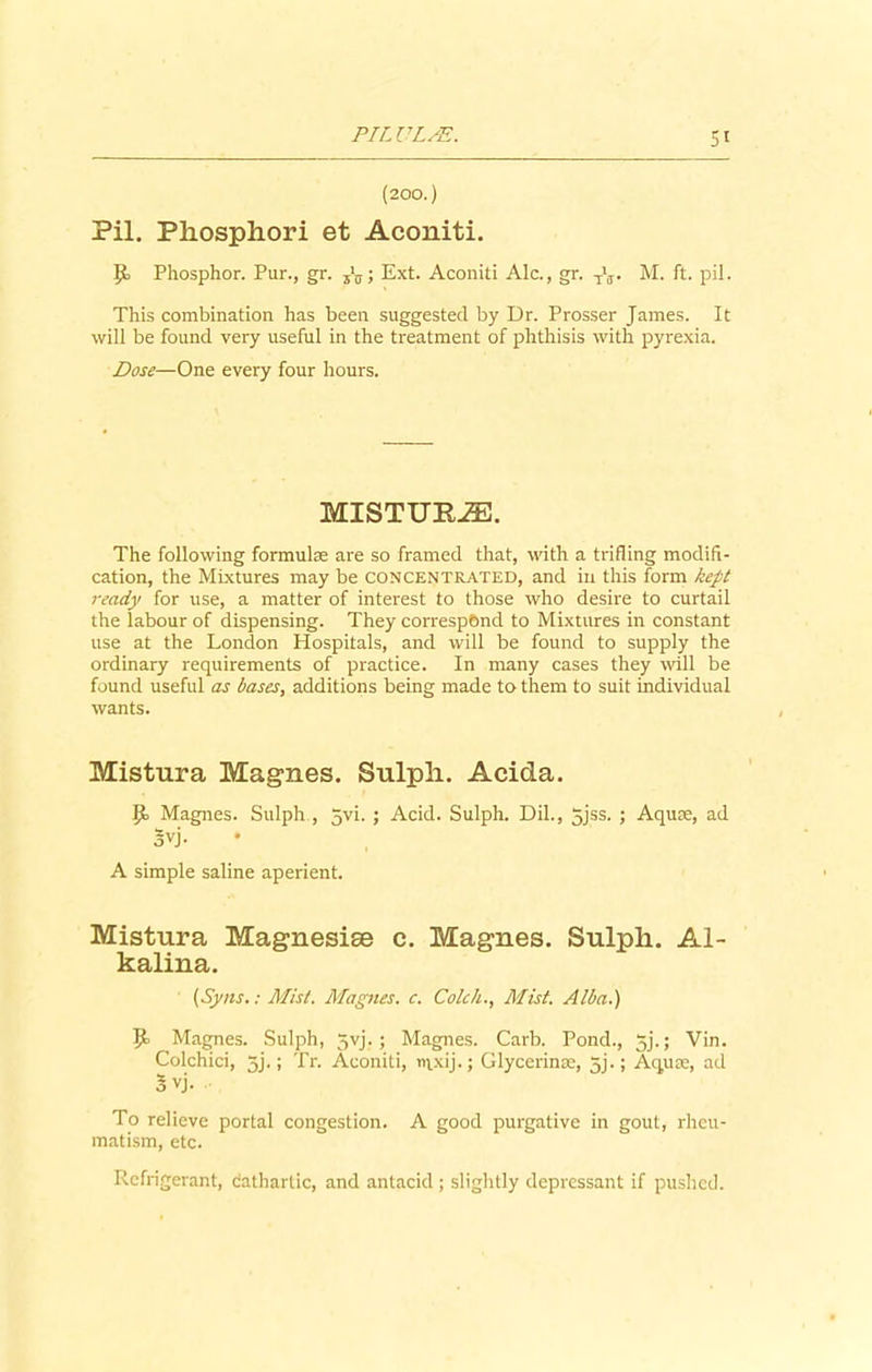 Si (200.) Pil. Phosphori et Aconiti. Phosphor. Pur., gr. Ext. Aconiti Ale., gr. t\t M. ft. pil. This combination has been suggested by Dr. Prosser James. It will be found very useful in the treatment of phthisis with pyrexia. Dose—One every four hours. MISTUP-ZE. The following formulae are so framed that, with a trifling modifi- cation, the Mixtures may be concentrated, and in this form kept ready for use, a matter of interest to those who desire to curtail the labour of dispensing. They correspond to Mixtures in constant use at the London Hospitals, and will be found to supply the ordinary requirements of practice. In many cases they will be found useful as bases, additions being made to them to suit individual wants. Mistura Magnes. Sulpli. Acida. P> Magnes. Sulph , Jvi. ; Acid. Sulph. Dil., 5jss. ; Aqure, ad 3vj. A simple saline aperient. Mistura Magnesise c. Magnes. Sulph. Al- kalina. (Syns.: Mist. Magnes. c. Colck., Mist. Alba.) U Magnes. Sulph, 5yj. ; Magnes. Carb. Pond., 3j.; Vin. Colchici, 5j.; Tr. Aconiti, nixij.; Glycerin®, 5j.; Aquce, ad o vj. To relieve portal congestion. A good purgative in gout, rheu- matism, etc. Refrigerant, dathartic, and antacid ; slightly depressant if pushed.