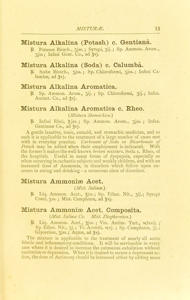 Mistura Alkalina (Potash.) c. Gentiana. It Potass® Bicarb., 5jss.; Syrupi, 5ij.; Sp. Ammon. Arom., 5jss; Infusi Gent. Co., ad gvj. Mistura Alkalina (Soda) c. Calumba. If Soda; Bicarb., 5jss.; Sp. Chloroformi, gjss.; Infusi Ca- lumb®, ad gvj. Mistura Alkalina Aromatica. It Sp. Ammon. Arom., gij. ; Sp. Chloroformi, gij.; Infus. Aurant. Co., ad gvj. Mistura Alkalina Aromatica c. Rheo. (.Mistura Stomachica.) It Infusi Rhei, g jss.; Sp. Ammon. Arom., gjss. ; Infus. Gentian as Co., ad gvj. A gentle laxative, tonic, antacid, and stomachic medicine, and as such it is applicable to the treatment of a large number of cases met with in everyday practice. Carbonate of Soda or Bicarbonate of Potash may be added when their employment is indicated. With the former it makes the well-known brown mixture, Soda c. Rheo, of the hospitals. Useful in many forms of dyspepsia, especially so when occurring in cachectic subjects and weakly children, and with an increased dose of Ammonia, in disorders which follow upon ex- cesses in eating and drinking—a numerous class of disorders. Mistura Ammonise Acet. {Mist. Salma..') Jb Liq. Ammon. Acet., gjss.; Sp. Ether. Nit., 3ij.; Syrupi Croci, gss. ; Mist. Camphor®, ad gvj. Mistura Ammonise Acet. Composita. {Mist. Salince Co. Mist. Diafhoretica.) Liq. Ammon. Acet., gjss. ; Vin. Antirn. Tart., rt\lxxij. Sp Ether. Nit., gj.; Tr. Aconiti, invj. ; Sp. Camphorae, gj.; Glycerin®, gjss.; Aquae, ad gvj. The mixture is applicable to the treatment of nearly all acute febrile and inflammatory conditions. It will be serviceable in every case where it is desired to increase the cutaneous exhalation without excitation or depression. When it is desired to secure a depressant ac- tion, the dose of Antimony should be increased either by adding more