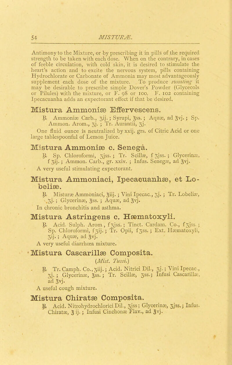 Antimony to the Mixture, or by prescribing it in pills of the required strength to be taken with each dose. When on the contrary, in cases of feeble circulation, with cold skin, it is desired to stimulate the heart’s action and to excite the nervous system, pills containing Hydrochlorate or Carbonate of Ammonia may most advantageously supplement each dose of the mixture. To produce sweating it may be desirable to prescribe simple Dover’s Powder (Glycecols or Pilules) with the mixture, or F. 98 or 100. F. 102 containing Ipecacuanha adds an expectorant effect if that be desired. Mistura Ammonise Effervescens. Ji Ammonise Carb., gij.; Syrapi, gss. ; Aquae, ad gvj.; Sp. Ammon. Arom., 5j. ; Tr. Aurantii, 5j. One fluid ounce is neutralized byxxij. grs. of Citric Acid or one large tablespoonful of Lemon Juice. Mistura Ammonise c. Senega. Sp. Chloroformi, gjss.; Tr. Scillae, f 5jss. ; Glycerinae, f 3ij.; Ammon. Carb., gr. xxiv. ; Infus. Senega, ad gvj. A very useful stimulating expectorant. Mistura Ammoniaci, Ipecaeuanlise, et Lo- beliae. J)o Misturae Ammoniaci, §iij.; Vini Ipecac., 3j. J Tr. Lobelia, . 3j.; Glycerinae, gss. ; Aqua, ad gvj. In chronic bronchitis and asthma. Mistura Astringens c. Haematoxyli. IJu Acid. Sulph. Arom , f 3jss. ; Tinct. Cardam. Co., fgjss.; Sp. Chloroformi, f 3ij.; Tr. Opii, f 3SS. ; Ext. Hamatoxyli, 5ij- J Aquae, ad 5vj. A very useful diarrhoea mixture. • Mistura Cascarillae Composita. (Mist. Tussi.) I)E> Tr. Camph. Co., 5iij.; Acid. Nitrici Dil., 5j.; Vini Ipecac., 5j. ; Glycerinaj, gss.; Tr. Scillae, gss.j Infusi Cascarillte, ad gvj. A useful cough mixture. Mistura Chiratae Composita. II Acid. Nitrohydrochlorici Dil., 5jss; Glycerince, 5jss.; Infus. Chiratae, 5 ij.; Infusi Cinchona: Flav., ad gvj.