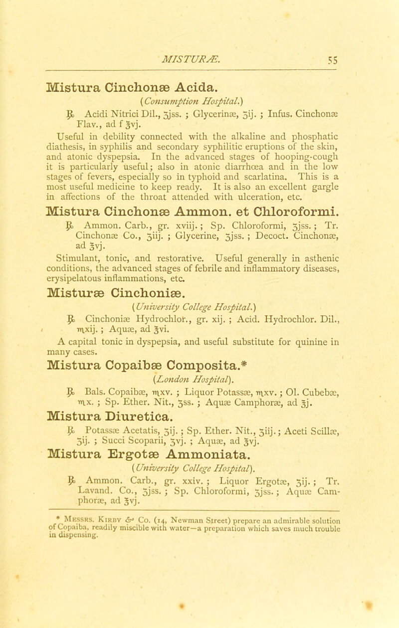 Mistura Cinclionse Acida. (Consumption Hospital.) JJ> Acidi NitriciDil., 5jss. ; Glycerins, jij. ; Infus. Cinchonse Flav., ad f gvj. Useful in debility connected with the alkaline and phosphatic diathesis, in syphilis and secondary syphilitic eruptions of the skin, and atonic dyspepsia. In the advanced stages of hooping-cough it is particularly useful; also in atonic diarrhoea and in the low stages of fevers, especially so in typhoid and scarlatina. This is a most useful medicine to keep ready. It is also an excellent gargle in affections of the throat attended with ulceration, etc. Mistura Cinchonse Amnion, et Chloroformi. It Ammon. Carb., gr. xviij.; Sp. Chloroformi, 3jss.; Tr. Cinchonas Co., 5iij. ; Glycerine, 5jss. ; Decoct. Cinchonse, ad 5vj. Stimulant, tonic, and restorative. Useful generally in asthenic conditions, the advanced stages of febrile and inflammatory diseases, erysipelatous inflammations, etc. Misturse Cinchonise. (University College Hospital.) Jc Cinchonise Hydrochlor., gr. xij. ; Acid. Hydrochlor. Dil., nixij. ; Aquse, ad §vi. A capital tonic in dyspepsia, and useful substitute for quinine in many cases. Mistura Copaibse Composita.* (London Hospital). It Bals. Copaibse, rt\xv. ; Liquor Potassse, n\xv. • 01. Cubebce, mx. ; Sp. Ether. Nit., 5ss. ; Aquae Camphorse, ad §j. Mistura DiuretiCa. Potassse Acetatis, 5ij.; Sp. Ether. Nit., 5iij.; Aceti Scillse, 5ij. ; Sued Scoparii, 5yj. ; Aquse, ad gvj. Mistura Ergotse Ammoniata. (University College Hospital). 9> Ammon. Carb., gr. xxiv. ; Liquor Ergotse, 5ij.; Tr. Lavand. Co., 5jss. ; Sp. Chloroformi, jjss.; Aquse Cam- phorae, ad gvj. •Messrs. Kirbv Co. (14, Newman Street) prepare an admirable solution of Copaiba, readily miscible with water—a preparation which saves much trouble in dispensing.