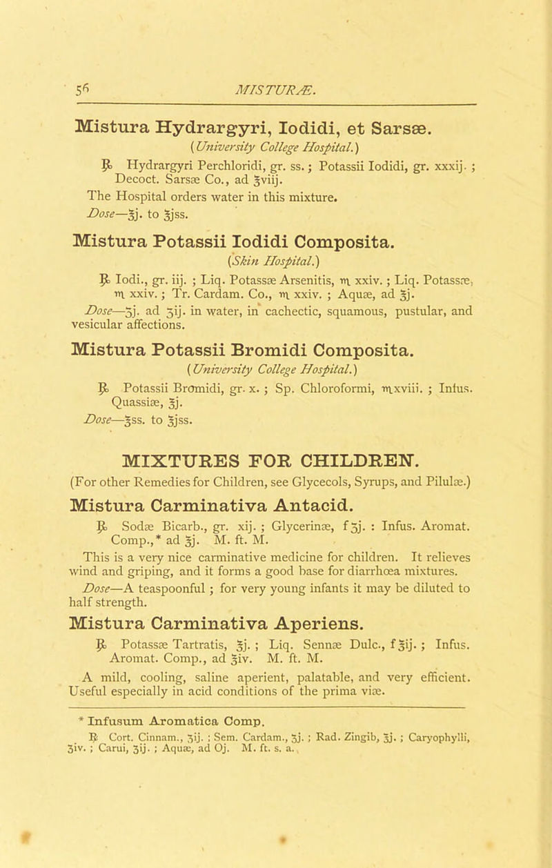 Mistnra Hydrargyri, Iodidi, et Sarsse. (University College Hospital.) P> Hydrargyri Perchloridi, gr. ss.; Potassii Iodidi, gr. xxxij. ; Decoct. Sarsse Co., ad gviij. The Hospital orders water in this mixture. Dose—gj. to gjss. Mistnra Potassii Iodidi Composita. (Skin Hospital.) P> Iodi., gr. iij. ; Liq. Potassse Arsenitis, ni xxiv.; Liq. Potassre. ill xxiv.; Tr. Cardam. Co., in xxiv. ; Aquse, ad gj. Dose—5j. ad gij. in water, in cachectic, squamous, pustular, and vesicular affections. Mistura Potassii Bromidi Composita. (University College Hospital.) p. Potassii Bromidi, gr. x. ; Sp. Chloroformi, inxviii. ; Intus. Quassias, gj. Dose—gss. to gjss. MIXTURES FOR CHILDREN. (For other Remedies for Children, see Glycecols, Syrups, and Pilulas.) Mistura Carminativa Antacid. P> Sodas Bicarb., gr. xij. ; Glycerinas, fgj. : Infus. Aromat. Comp.,* ad §j. M. ft. M. This is a very nice carminative medicine for children. It relieves wind and griping, and it forms a good base for diarrhoea mixtures. Dose—A teaspoonful; for very young infants it may be diluted to half strength. Mistura Carminativa Aperiens. P> Potassas Tartratis, gj. ; Liq. Sennas Dulc., fgij.; Infus. Aromat. Comp., ad giv. M. ft. M. A mild, cooling, saline aperient, palatable, and very efficient. Useful especially in acid conditions of the prima vim. * Infusum Aromatiea Comp. I! Cort. Cinnam., 5'j- > Sem. Cardam., 5j. J Rad. Zingib, gj. ; Caryophylli, 3iv. ; Carui, 3ij. ; Aqua;, ad Oj. M. ft. s. a.