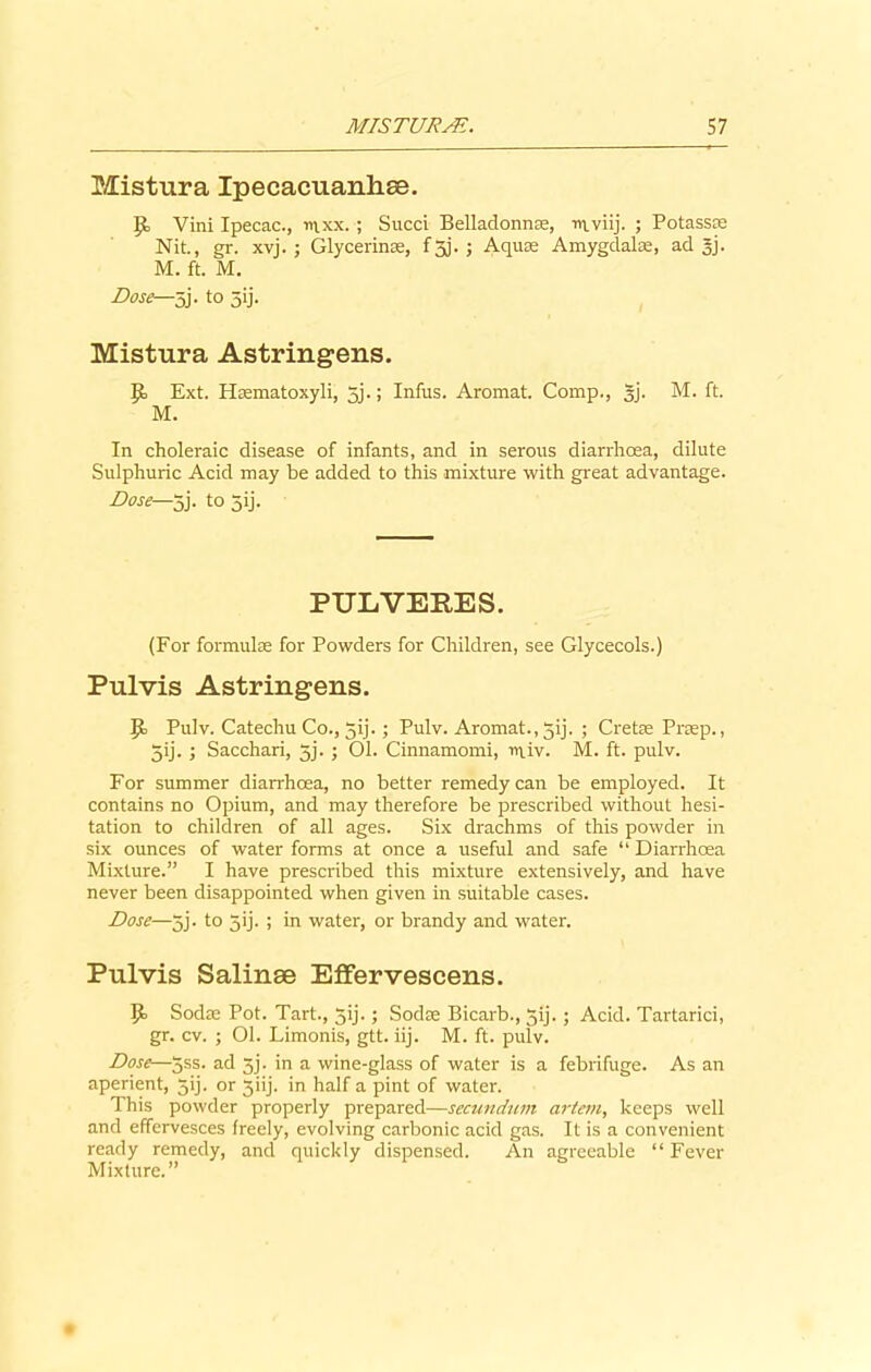 Mistura Ipecacuanhse. p, Vini Ipecac., mxx.; Succi Belladonna, mviij. ; Potassm Nit., gr. xvj. ; Glycerins, f 3J. ; Aqua; Amygdalae, ad 5J. M. ft. M. Dose—5j. to 5ij. Mistura Astringens. P> Ext. Haematoxyli, 5j.; Infus. Aromat. Comp., gj. M. ft. M. In choleraic disease of infants, and in serous diarrhoea, dilute Sulphuric Acid may be added to this mixture with great advantage. Dose—5j. to 5ij. PULVERES. (For formulae for Powders for Children, see Glycecols.) Pulvis Astringens. Jo Pulv. Catechu Co., jij.; Pulv. Aromat., jij. ; Cretae Praep., 5ij. ; Sacchari, jj. ; 01. Cinnamomi, iuiv. M. ft. pulv. For summer diarrhoea, no better remedy can be employed. It contains no Opium, and may therefore be prescribed without hesi- tation to children of all ages. Six drachms of this powder in six ounces of water forms at once a useful and safe “ Diarrhoea Mixture.” I have prescribed this mixture extensively, and have never been disappointed when given in suitable cases. Dose—5j. to 5'j. ! in water, or brandy and water. Pulvis Salinae Effervescens. P> Sodae Pot. Tart., jij. ; Sodae Bicarb., jij.; Acid. Tartarici, gr. cv. ; 01. Limonis, gtt. iij. M. ft. pulv. Dose—5ss. ad 5j. in a wine-glass of water is a febrifuge. As an aperient, 5ij. or 3iij. in half a pint of water. This powder properly prepared—secundum artem, keeps well and effervesces freely, evolving carbonic acid gas. It is a convenient ready remedy, and quickly dispensed. An agreeable “Fever Mixture.”
