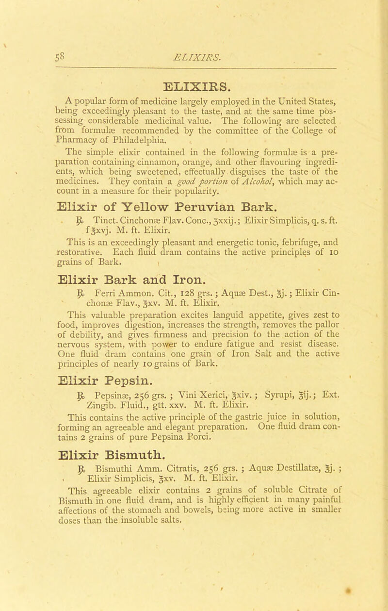 ELIXIRS. A popular form of medicine largely employed in the United States, being exceedingly pleasant to the taste, and at the same time pos- sessing considerable medicinal value. The following are selected from formula; recommended by the committee of the College of Pharmacy of Philadelphia. The simple elixir contained in the following formulae is a pre- paration containing cinnamon, orange, and other flavouring ingredi- ents, which being sweetened, effectually disguises the taste of the medicines. They contain a good portion of Alcohol, which may ac- count in a measure for their popularity. Elixir of Yellow Peruvian Bark. Tinct. Cinchonse Flav. Cone., jxxij.; Elixir Simplicis, q. s. ft. fgxvj. M. ft. Elixir. This is an exceedingly pleasant and energetic tonic, febrifuge, and restorative. Each fluid dram contains the active principles of io grains of Bark. \ Elixir Bark and Iron. |ie Ferri Ammon. Cit., 128 grs.; Aquae Dest., |j.; Elixir Cin- chonas Flav., gxv. M. ft. Elixir. This valuable preparation excites languid appetite, gives zest to food, improves digestion, increases the strength, removes the pallor of debility, and gives firmness and precision to the action of the nervous system, with power to endure fatigue and resist disease. One fluid dram contains one grain of Iron Salt and the active principles of nearly 10 grains of Bark. Elixir Pepsin. Pepsinse, 256 grs. ; Vini Xerici, gxiv. ; Syrupi, 3ij.; Ext. Zingib. Fluid., gtt. xxv. M. ft. Elixir. This contains the active principle of the gastric juice in solution, forming an agreeable and elegant preparation. One fluid dram con- tains 2 grains of pure Pepsina Porci. Elixir Bismuth. ]Jo Bismuthi Amm. Citratis, 256 grs. ; Aqua; Destillatac, 5j. ; . Elixir Simplicis, gxv. M. ft. Elixir. This agreeable elixir contains 2 grains of soluble Citrate of Bismuth in one fluid dram, and is highly efficient in many painful affections of the stomach and bowels, being more active in smaller doses than the insoluble salts.