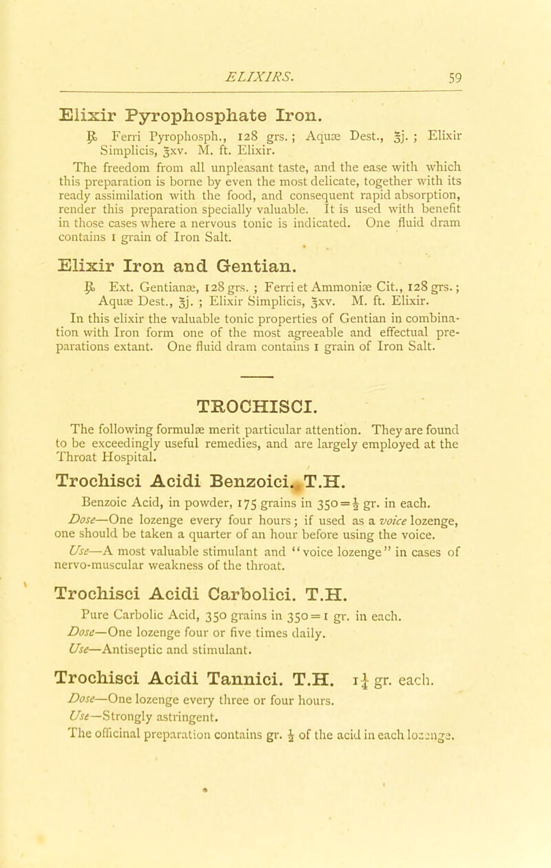 Elixir Pyrophosphate Iron. Ferri Pyrophosph., 128 grs. ; Aquae Dest., §j. ; Elixir Simplicis, gxv. M. ft. Elixir. The freedom from all unpleasant taste, and the ease with which this preparation is borne by even the most delicate, together with its ready assimilation with the food, and consequent rapid absorption, render this preparation specially valuable. It is used with benefit in those cases where a nervous tonic is indicated. One fluid dram contains x grain of Iron Salt. Elixir Iron and Gentian. Jk Ext. Gentianoe, 128 grs. ; Ferriet Ammonias Cit., 128 grs.; Aqua: Dest., 5]. ; Elixir Simplicis, §xv. M. ft. Elixir. In this elixir the valuable tonic properties of Gentian in combina- tion with Iron form one of the most agreeable and effectual pre- parations extant. One fluid dram contains 1 grain of Iron Salt. TBOCHISCI. The following formulae merit particular attention. They are found to be exceedingly useful remedies, and are largely employed at the Throat Hospital. Trochisci Acidi Benzoici. T.H. Benzoic Acid, in powder, 175 grains in 350 = ^- gr. in each. Dose—One lozenge every four hours; if used as a voice lozenge, one should be taken a quarter of an hour before using the voice. Use—A most valuable stimulant and “voice lozenge” in cases of nervo-muscular weakness of the throat. Trochisci Acidi Carbolici. T.H. Pure Carbolic Acid, 350 grains in 350 = 1 gr. in each. Dose—One lozenge four or five times daily. Use—Antiseptic and stimulant. Trochisci Acidi Tannici. T.H. i£ gr. each. Dose—One lozenge every three or four hours. Use—Strongly astringent. The officinal preparation contains gr. J of the acid in each lozenge.