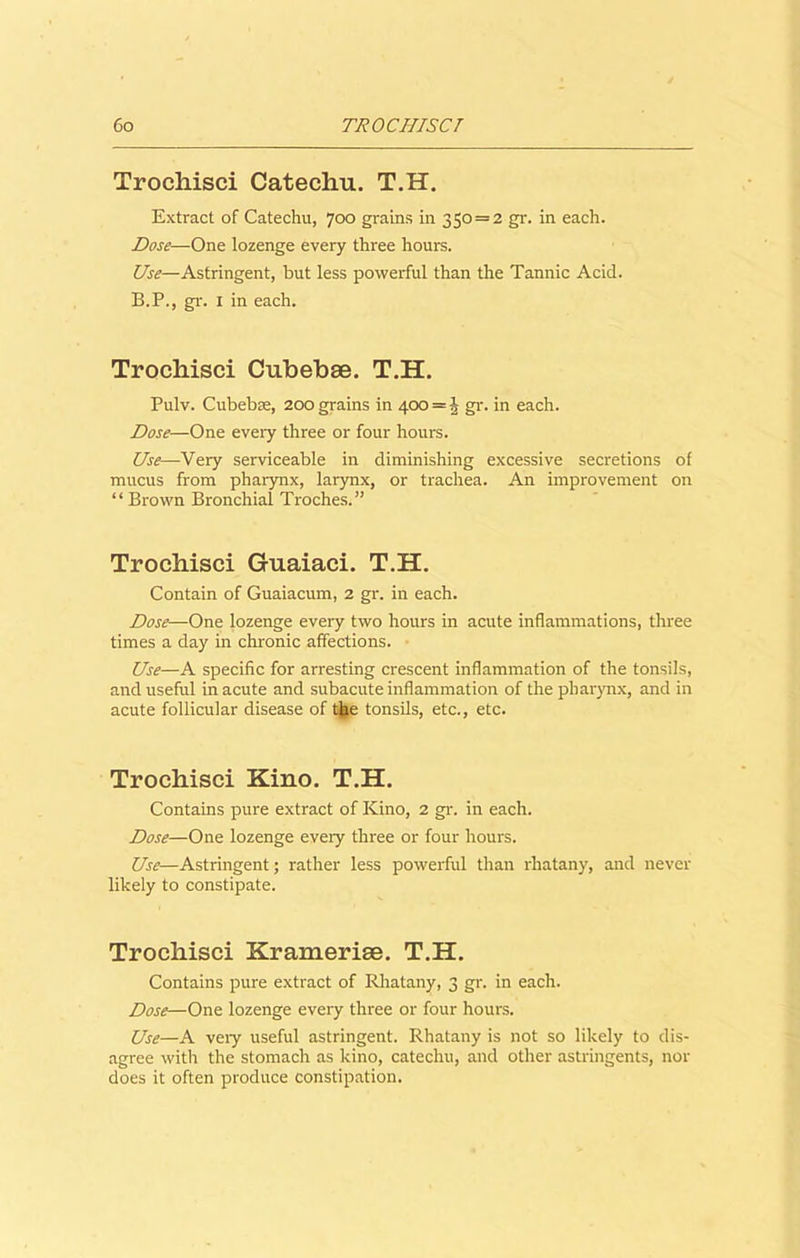 Trochisci Catechu. T.H. Extract of Catechu, 700 grains in 350 = 2 gr. in each. Dose—One lozenge every three hours. Use—Astringent, but less powerful than the Tannic Acid. B.P., gr. 1 in each. Trochisci Cubebae. T.H. Pulv. Cubebae, 200 grains in 400 = 5 gr. in each. Dose—One every three or four hours. Use—Very serviceable in diminishing excessive secretions of mucus from pharynx, larynx, or trachea. An improvement on “ Brown Bronchial Troches.” Trochisci Guaiaci. T.H. Contain of Guaiacum, 2 gr. in each. Dose—One lozenge every two hours in acute inflammations, three times a day in chronic affections. Use—A specific for arresting crescent inflammation of the tonsils, and useful in acute and subacute inflammation of the pharynx, and in acute follicular disease of the tonsils, etc., etc. Trochisci Kino. T.H. Contains pure extract of Kino, 2 gr. in each. Dose—One lozenge every three or four hours. Use—Astringent; rather less powerful than rhatany, and never likely to constipate. Trochisci Krameriae. T.H. Contains pure extract of Rhatany, 3 gr. in each. Dose—One lozenge every three or four hours. Use—A veiy useful astringent. Rhatany is not so likely to dis- agree with the stomach as kino, catechu, and other astringents, nor does it often produce constipation.