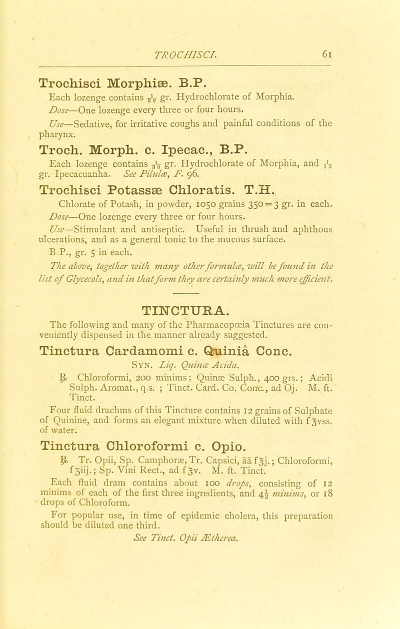 Trochisci Morphise. B.P. Each lozenge contains 5V gr. Hydrochlorate of Morphia. Dose—One lozenge every three or four hours. Use—Sedative, for irritative coughs and painful conditions of the pharynx. Troch. Morph, c. Ipecac., B.P. Each lozenge contains gr* Hydrochlorate of Morphia, and gr. Ipecacuanha. See Pilules, F. 96. Trochisci Potassse Chloratis. T.H. Chlorate of Potash, in powder, 1050 grains 350 = 3 gr. in each. Dose—One lozenge every three or four hours. Use—Stimulant and antiseptic. Useful in thrush and aphthous ulcerations, and as a general tonic to the mucous surface. B.P., gr. 5 in each. The above, together with many otherformulce, will be found in the list of Glycecols, and in that form they are certainly much more efficient. TINCTURA. The following and many of the Pharmacopoeia Tinctures are con- veniently dispensed in the manner already suggested. Tinctura Cardamomi c. Qruinia Cone. Syn. Liq. Quince Acida. P> Chloroformi, 200 minims ; Quinte Sulph., 400 grs.; Acidi Sulph. Aromat., q.s. ; Tinct. Card. Co. Con'c., ad Oj. M. ft. Tinct. Four fluid drachms of this Tincture contains 12 grains of Sulphate of Quinine, and forms an elegant mixture when diluted with f |vss. of water. Tinctura Chloroformi c. Opio. P> Tr. Opii, Sp. Camphor®, Tr. Capsici, aa fgj.; Chloroformi, f 5iij-J Sp* Vini Rect., ad fgv. M. ft. Tinct. Each fluid dram contains about 100 drops, consisting of 12 minims of each of the first three ingredients, and 4^ minims, or 18 drops of Chloroform. For popular use, in time of epidemic cholera, this preparation should be diluted one third. See Tinct. Opii Mthcrca.