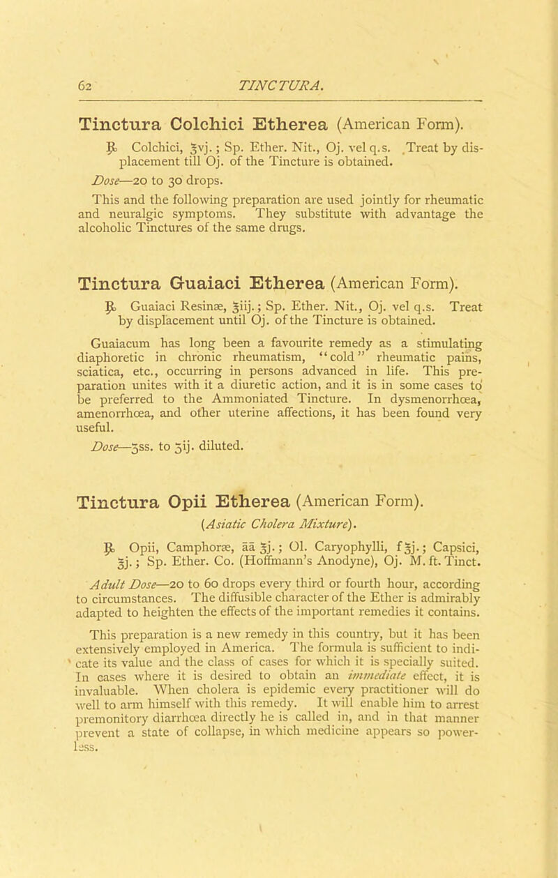 Tinctura Colchici Etherea (American Form). 9= Colchici, §vj.; Sp. Ether. Nit., Oj. velq.s. Treat by dis- placement till Oj. of the Tincture is obtained. Dose—20 to 30 drops. This and the following preparation are used jointly for rheumatic and neuralgic symptoms. They substitute with advantage the alcoholic Tinctures of the same drugs. Tinctura Guaiaci Etherea (American Form). |£> Guaiaci Resina, §iij.; Sp. Ether. Nit., Oj. vel q.s. Treat by displacement until Oj. of the Tincture is obtained. Guaiacum has long been a favourite remedy as a stimulating diaphoretic in chronic rheumatism, “cold” rheumatic pains, sciatica, etc., occurring in persons advanced in life. This pre- paration unites with it a diuretic action, and it is in some cases to be preferred to the Ammoniated Tincture. In dysmenorrhoea, amenorrhoea, and other uterine affections, it has been found very useful. Dose—5ss. to jij. diluted. Tinctura Opii Etherea (American Form). (Asiatic Cholera Mixture). Opii, Camphorae, aa gj.; 01. Caryophylli, fgj.; Capsici, ~j.; Sp. Ether. Co. (Hoffmann’s Anodyne), Oj. M. ft. Tinct. Adult Dose—20 to 60 drops every third or fourth hour, according to circumstances. The diffusible character of the Ether is admirably adapted to heighten the effects of the important remedies it contains. This preparation is a new remedy in this countiy, but it has been extensively employed in America. The formula is sufficient to indi- ' cate its value and the class of cases for which it is specially suited. In cases where it is desired to obtain an immediate effect, it is invaluable. When cholera is epidemic eveiy practitioner will do well to arm himself with this remedy. It will enable him to arrest premonitory diarrhoea directly he is called in, and in that manner prevent a state of collapse, in which medicine appears so power- less.