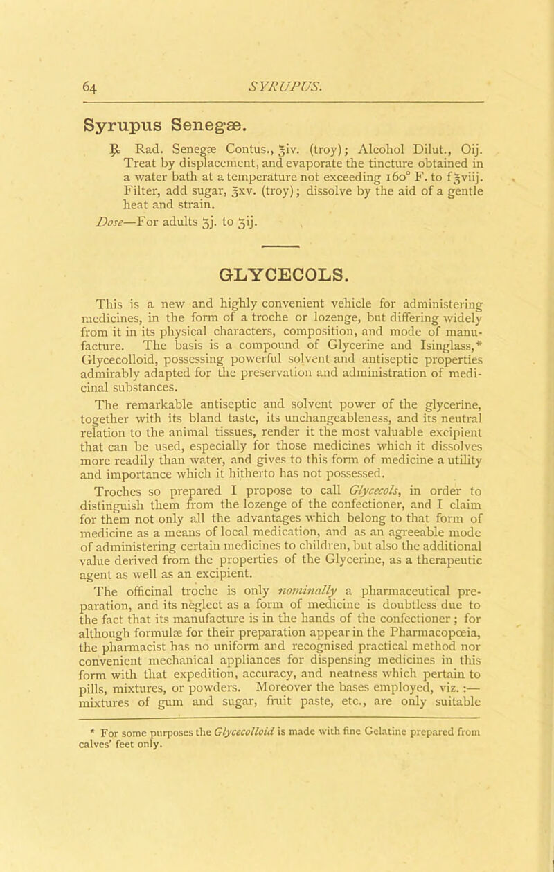 Syrupus Senegee. IJo Rad. Senegas Contus., ~iv. (troy); Alcohol Dilut., Oij. Treat by displacement, and evaporate the tincture obtained in a water bath at a temperature not exceeding i6o° F. to fgviij. Filter, add sugar, §xv. (troy); dissolve by the aid of a gentle heat and strain. Dose—For adults 5j. to jij. GLYCECOLS. This is a new and highly convenient vehicle for administering medicines, in the form of a troche or lozenge, but differing widely from it in its physical characters, composition, and mode of manu- facture. The basis is a compound of Glycerine and Isinglass,* Glycecolloid, possessing powerful solvent and antiseptic properties admirably adapted for the preservation and administration of medi- cinal substances. The remarkable antiseptic and solvent power of the glycerine, together with its bland taste, its unchangeableness, and its neutral relation to the animal tissues, render it the most valuable excipient that can be used, especially for those medicines which it dissolves more readily than water, and gives to this form of medicine a utility and importance which it hitherto has not possessed. Troches so prepared I propose to call Glycecols, in order to distinguish them from the lozenge of the confectioner, and I claim for them not only all the advantages which belong to that form of medicine as a means of local medication, and as an agreeable mode of administering certain medicines to children, but also the additional value derived from the properties of the Glycerine, as a therapeutic agent as well as an excipient. The officinal troche is only nominally a pharmaceutical pre- paration, and its neglect as a form of medicine is doubtless due to the fact that its manufacture is in the hands of the confectioner; for although formula for their preparation appear in the Pharmacopoeia, the pharmacist has no uniform and recognised practical method nor convenient mechanical appliances for dispensing medicines in this form with that expedition, accuracy, and neatness which pertain to pills, mixtures, or powders. Moreover the bases employed, viz.:— mixtures of gum and sugar, fruit paste, etc., are only suitable * For some purposes the Glycecolloid is made with fine Gelatine prepared from calves’ feet only.