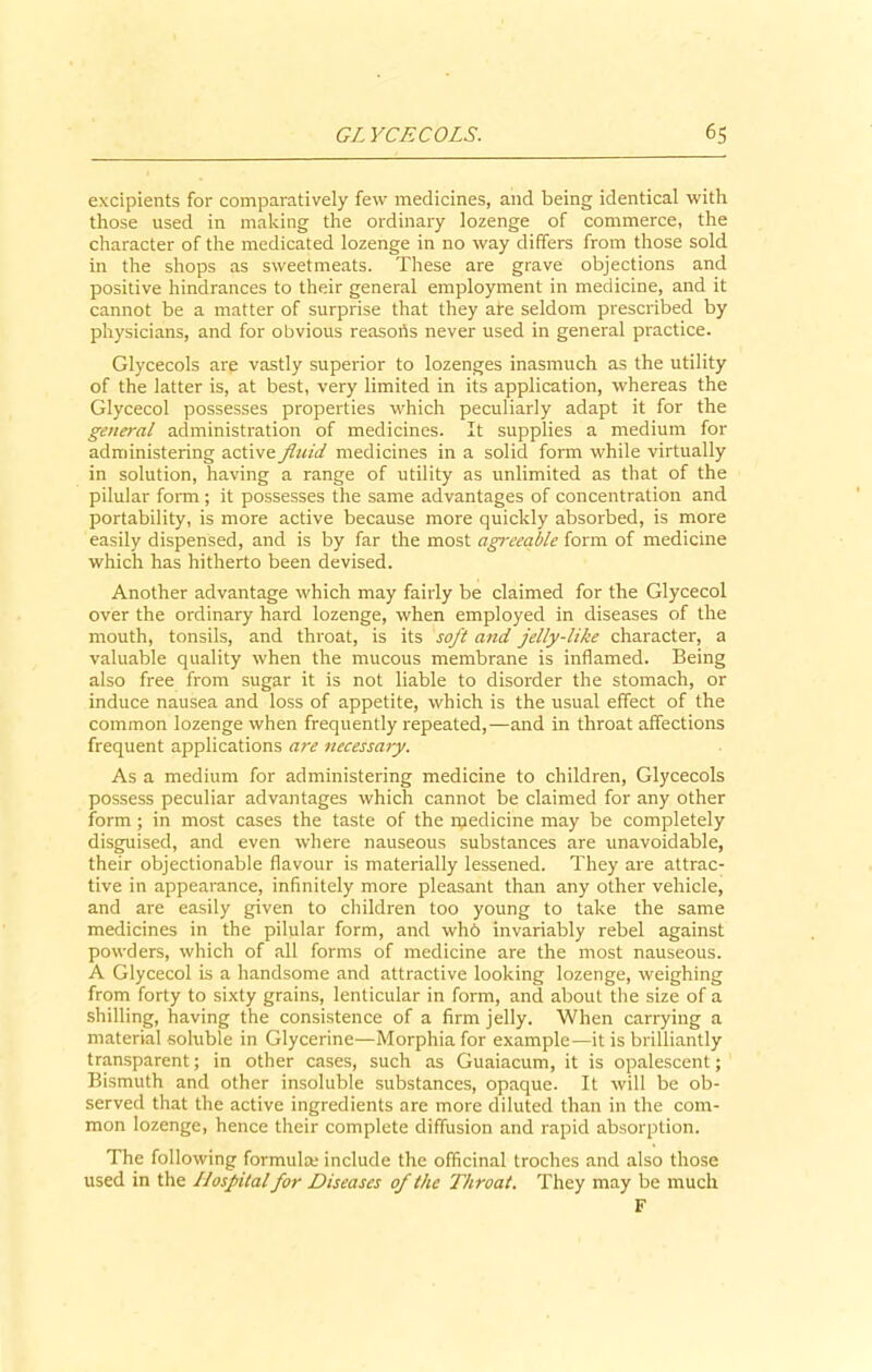 excipients for comparatively few medicines, and being identical with those used in making the ordinary lozenge of commerce, the character of the medicated lozenge in no way differs from those sold in the shops as sweetmeats. These are grave objections and positive hindrances to their general employment in medicine, and it cannot be a matter of surprise that they ate seldom prescribed by physicians, and for obvious reasons never used in general practice. Glycecols are vastly superior to lozenges inasmuch as the utility of the latter is, at best, very limited in its application, whereas the Glycecol possesses properties which peculiarly adapt it for the general administration of medicines. It supplies a medium for administering active fluid medicines in a solid form while virtually in solution, having a range of utility as unlimited as that of the pilular form ; it possesses the same advantages of concentration and portability, is more active because more quickly absorbed, is more easily dispensed, and is by far the most agreeable form of medicine which has hitherto been devised. Another advantage which may fairly be claimed for the Glycecol over the ordinary hard lozenge, when employed in diseases of the mouth, tonsils, and throat, is its soft and jelly-like character, a valuable quality when the mucous membrane is inflamed. Being also free from sugar it is not liable to disorder the stomach, or induce nausea and loss of appetite, which is the usual effect of the common lozenge when frequently repeated,—and in throat affections frequent applications are necessary. As a medium for administering medicine to children, Glycecols possess peculiar advantages which cannot be claimed for any other form; in most cases the taste of the medicine may be completely disguised, and even where nauseous substances are unavoidable, their objectionable flavour is materially lessened. They are attrac- tive in appearance, infinitely more pleasant than any other vehicle, and are easily given to children too young to take the same medicines in the pilular form, and whb invariably rebel against powders, which of all forms of medicine are the most nauseous. A Glycecol is a handsome and attractive looking lozenge, weighing from forty to sixty grains, lenticular in form, and about the size of a shilling, having the consistence of a firm jelly. When carrying a material soluble in Glycerine—Morphia for example—it is brilliantly transparent; in other cases, such as Guaiacum, it is opalescent; Bismuth and other insoluble substances, opaque. It will be ob- served that the active ingredients are more diluted than in the com- mon lozenge, hence their complete diffusion and rapid absorption. The following formula; include the officinal troches and also those used in the Hospital for Diseases of the Throat. They may be much F