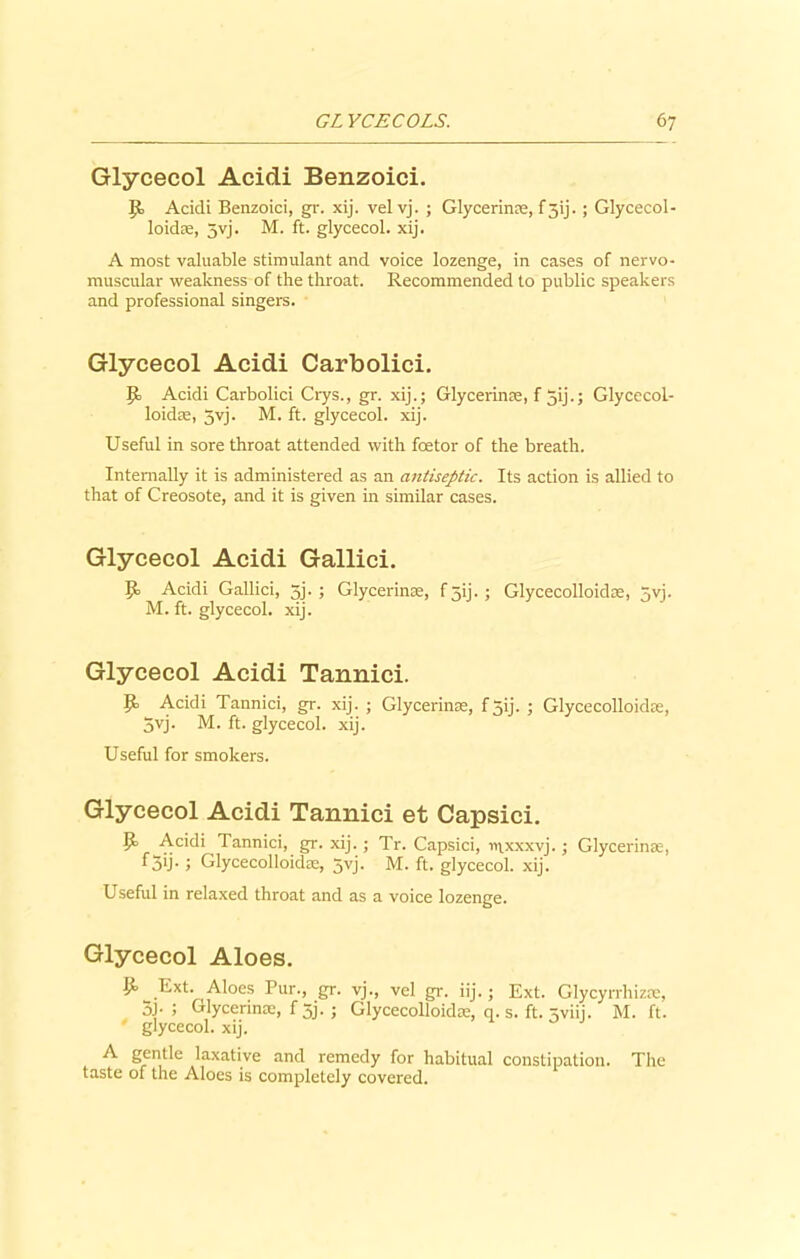 Glycecol Acidi Benzoici. J{> Acidi Benzoici, gr. xij. vel vj. ; Glycerin®, f5ij.; Glycecol- loid®, 5vj. M. ft. glycecol. xij. A most valuable stimulant and voice lozenge, in cases of nervo- muscular weakness of the throat. Recommended to public speakers and professional singers. Glycecol Acidi Carbolici. Acidi Carbolici Crys., gr. xij.; Glycerin®, f 5ij.; Glycecol- loidae, 3yj. M. ft. glycecol. xij. Useful in sore throat attended with foetor of the breath. Internally it is administered as an antiseptic. Its action is allied to that of Creosote, and it is given in similar cases. Glycecol Acidi Gallici. 9= Acidi Gallici, 5j. ; Glycerin®, f 5ij. ; Glycecolloid®, 3yj. M. ft. glycecol. xij. Glycecol Acidi Tannici. 9> Acidi Tannici, gr. xij. ; Glycerin®, f 5ij- 5 Glycecolloid®, 3yj. M. ft. glycecol. xij. Useful for smokers. Glycecol Acidi Tannici et Capsici. P> Acidi Tannici, gr. xij.; Tr. Capsici, ivixxxvj.; Glycerin®, f3ij- i Glycecolloid®, 5yj. M. ft. glycecol. xij. Useful in relaxed throat and as a voice lozenge. Glycecol Aloes. Ext. Aloes Pur., gr. vj., vel gr. iij. ; Ext. Glycyrrhiz®, 3J- 5 Glycerin®, f5j. ; Glycecolloid®, q. s. ft. 5viij. M. ft. glycecol. xij. A gentle laxative and remedy for habitual constipation. The taste of the Aloes is completely covered.