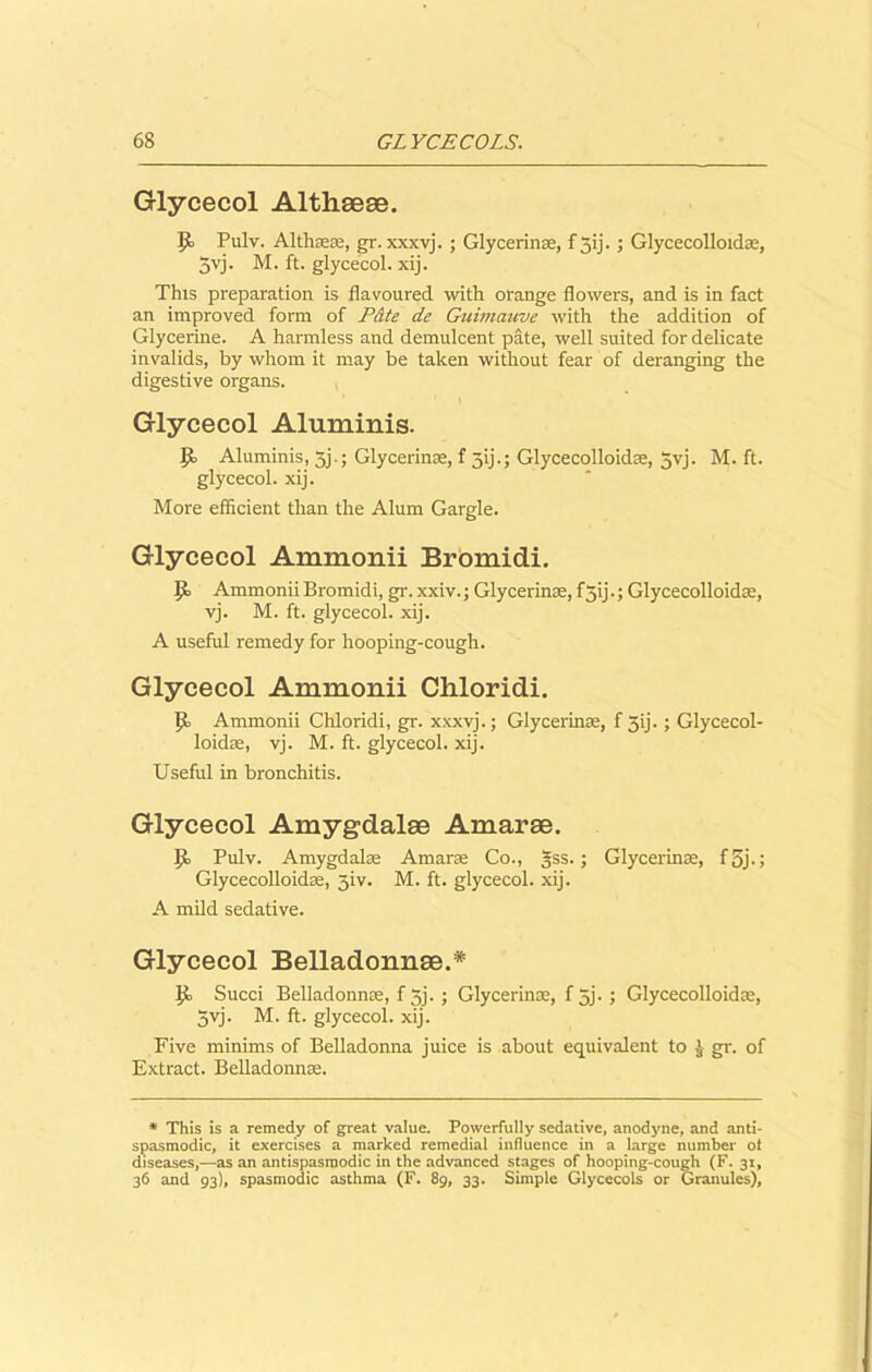 Glycecol Altheeae. Pulv. Alth®®, gr. xxxvj. ; Glycerin®, f jij. ; Glycecolloid®, 5vj. M. ft. glycecol. xij. This preparation is flavoured with orange flowers, and is in fact an improved form of P&te de Guimauve with the addition of Glycerine. A harmless and demulcent pate, well suited for delicate invalids, by whom it may be taken without fear of deranging the digestive organs. Glycecol Aluminis. jo Aluminis, 3j.; Glycerin®, f 3ij.; Glycecolloidre, 5yj. M. ft. glycecol. xij. More efficient than the Alum Gargle. Glycecol Ammonii Bromidi. jjo Ammonii Bromidi, gr. xxiv.; Glycerin®, f5ij.; Glycecolloid®, vj. M. ft. glycecol. xij. A useful remedy for hooping-cough. Glycecol Ammonii Chloridi. jo Ammonii Chloridi, gr. xxxvj.; Glycerin®, f 31]. ; Glycecol- loid®, vj. M. ft. glycecol. xij. Useful in bronchitis. Glycecol Amygdalae Amarae. jo Pulv. Amygdal® Amar® Co., 3SS.; Glycerin®, f 5j-; Glycecolloid®, 3iv. M. ft. glycecol. xij. A mild sedative. Glycecol Belladonnse.* jo Succi Belladonn®, f 5j. ; Glycerin®, f 5j.; Glycecolloid®, 3yj. M. ft. glycecol. xij. Five minims of Belladonna juice is about equivalent to J gr. of Extract. Belladonn®. * This is a remedy of great value. Powerfully sedative, anodyne, and anti- spasmodic, it exercises a marked remedial influence in a large number of diseases,—as an antispasmodic in the advanced stages of hooping-cough (F. 31, 36 and 93), spasmodic asthma (F. 89, 33. Simple Glycccols or Granules),