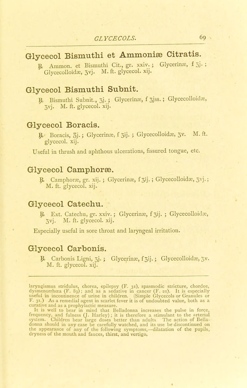 Glycecol Bismuthi et Ammonise Citratis. £ Ammon, et Bismuthi Cit., gr. xxiv. ; Glycerinre, f 5j. ; Glycecolloidse, 5vj. M. ft. glycecol. xij. Glycecol Bismuthi Subnit. P> Bismuthi Subnit., 5j-1 Glycerinae, f 5jss>> Glycecolloidse, 5vj. M. ft. glycecol. xij. Glycecol Boracis. Boracis, 5j-; Glycerinse, f 59- > Glycecolloidce, 5V- M. ft. glycecol. xij. Useful in thrush and aphthous ulcerations, fissured tongue, etc. Glycecol Camphorae. ]Jo Camphorre, gr. xij. ; Glycerinre, f5ij.; Glycecolloidae, 5yj.; M. ft. glycecol. xij. Glycecol Catechu. {!> Ext. Catechu, gr. xxiv.; Glycerinre, f jij. ; Glycecolloidse, 5yj. M. ft. glycecol. xij. Especially useful in sore throat and laryngeal irritation. Glycecol Carbonis. jpo Carbonis Ligni, 5j. ; Glycerinre, f 5ij.; Glycecolloidse, 5V. M. ft. glycecol. xij. laryngismus stridulus, chorea, epilepsy (F. 31), spasmodic stricture, chordee, dysmenorrhcea (F. 89); and as a sedative in cancer (F. 21). It is especially useful in incontinence of urine in children. (Simple Glycecols or Granules or F. 31.) As a remedial agent in scarlet fever it is of undoubted value, both as a curative and as a prophylactic measure. It is well to bear in mind that Belladonna increases the pulse in force, frequency, and fulness (J. Harley); it is therefore a stimulant to the urterial system. Children bear Targe doses better than adults The action of Bella- donna should in any case be carefully watched, and its use be discontinued on the appearance of any of the following symptoms,—dilatation of the pupils, dryness of the mouth and fauces, thirst, and vertigo.