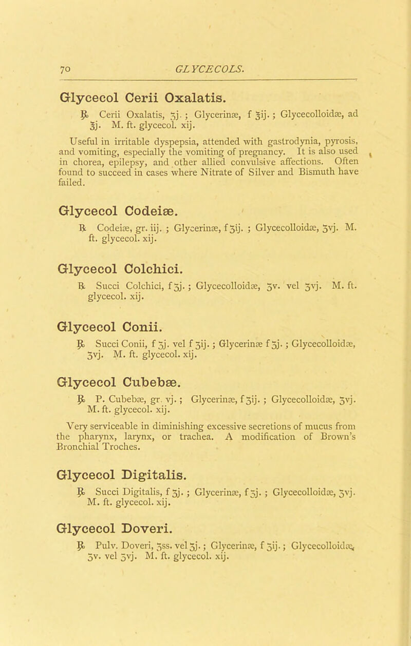 Glycecol Cerii Oxalatis. It Cerii Oxalatis, 33. ; Glycerinse, f gij.; Glycecolloidse, ad 5j. M. ft. glycecol. xij. Useful in irritable dyspepsia, attended with gastrodynia, pyrosis, and vomiting, especially the vomiting of pregnancy. It is also used in chorea, epilepsy, and other allied convulsive affections. Often found to succeed in cases where Nitrate of Silver and Bismuth have failed. Glycecol Codeiae. R Codeiae, gr. iij. ; Glycerinae, f Jij- ; Glycecolloida, 5vj. M. ft. glycecol. xij. Glycecol Colchici. R Sued Colchici, f 5j.; Glycecolloida, 5v. vel 5vj. M. ft. glycecol. xij. Glycecol Conii. Sued Conii, f 5j. vel f gij.; Glycerin ae f 5j.; Glycecolloida, 3yj. M. ft. glycecol. xij. Glycecol Cubebae. P. Cubebae, gr. vj.; Glycerinse, f 3ij. ; Glycecolloidse, 3vj. M. ft. glycecol. xij. Very serviceable in diminishing excessive secretions of mucus from the pharynx, larynx, or trachea. A modification of Brown’s Bronchial Troches. Glycecol Digitalis. It Succi Digitalis, f 3j.; Glycerina, f ^j. ; Glycecolloidse, 5yj. M. ft. glycecol. xij. Glycecol Doveri. It Pulv. Doveri, 3ss. vel5j.; Glycerin a, f 3ij.; Glycecolloida^, 5v. vel 3yj. M. ft. glycecol. xij.