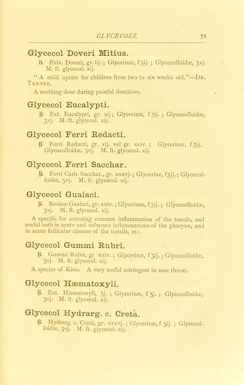 Glycecol Doveri Mitius. R Pulv. Doveri, gr. iij.; Glycerin®, f 5ij. ; Glycecolloid®, 5yj. M. ft. glycecol. xij. “ A mild opiate for children from two to six weeks old.”—Dr. Tanner. A soothing dose during painful dentition. Glycecol Eucalypti. it Ext. Eucalypti, gr. xij; Glycerin®, f5ij. ; Glycecolloid®, 5yj. M. ft. glycecol. xij. Glycecol Eerri Redacti. It Ferri Redacti, gr. xij. vel gr. xxiv. ; Glycerin®, f3ij. Glycecolloid®, 5yj. M. ft. glycecol. xij. Glycecol Ferri Sacchar. Ferri Carb. Sacchar., gr. xxxvj.; Glycerine, f5ij.; Glycecol- loid®, 5vj. M. ft. glycecol. xij. Glycecol Guaiaci. It Resinse Guaiaci, gr. xxiv.; Glycerin®, f 5ij. ■ Glycecolloid®, 5vj. M. ft. glycecol. xij. A specific for arresting crescent inflammation of the tonsils, and useful both in acute and subacute inflammations of the pharynx, and in acute follicular disease of the tonsils, etc. Glycecol Gummi Rubri. It Gummi Rubri, gr xxiv. ; Glycerin®, f 5'ij.; Glycecolloid®, 5vj. M. ft. glycecol. xij. A species of Kino. A very useful astringent in sore throat. Glycecol Haematoxyli. Ext. H®matoxyli, 5j. ; Glycerin®, f 5j. ; Glycecolloid®, 3yj. M. ft. glycecol. xij. Glycecol Hydrarg, c. Creta. It Hydrarg. c. Cretd, gr. xxxvj. ; Glycerin®, f 3ij- ; Glycecol- loidoe, jvj. M. ft. glycecol. xij.