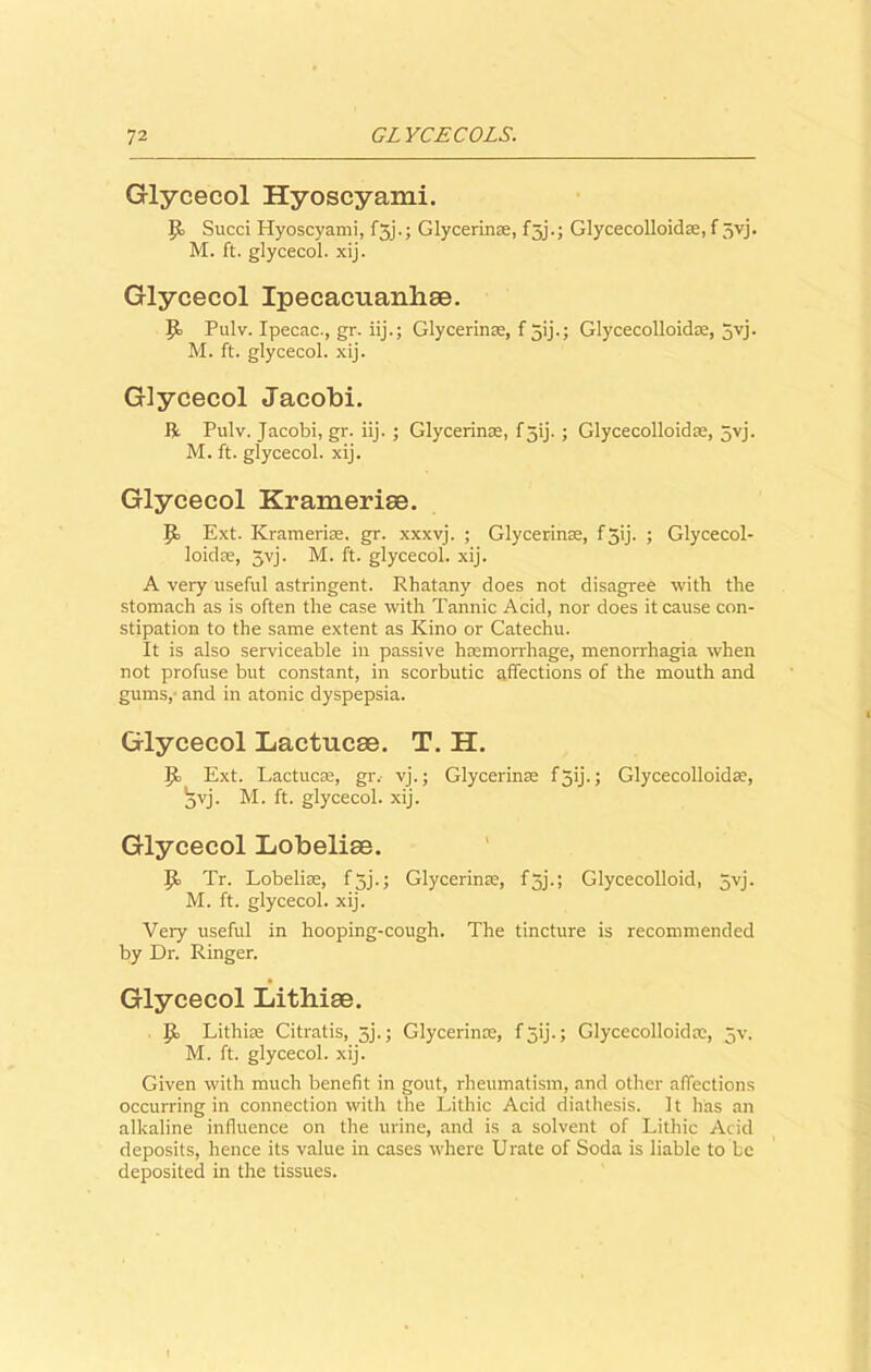 Glycecol Hyoscyami. IJ Sued Hyoscyami, fjj.; Glycerin®, f5j.; Glycecolloid®, f 5vj. M. ft. glycecol. xij. Glycecol Ipecacuanliae. Pulv. Ipecac., gr. iij.; Glycerin®, f 5ij.; Glycecolloid®, 5yj. M. ft. glycecol. xij. Glycecol Jacobi. ft Pulv. Jacobi, gr. iij. ; Glycerinae, f 3ij. ; Glycecolloid®, 5vj. M. ft. glycecol. xij. Glycecol Krameriae. Ext. Krameri®, gr. xxxvj. ; Glycerin®, f3ij. ; Glycecol- loid®, 5vj. M. ft. glycecol. xij. A very useful astringent. Rhatany does not disagree with the stomach as is often the case with Tannic Acid, nor does it cause con- stipation to the same extent as Kino or Catechu. It is also serviceable in passive haemorrhage, menorrhagia when not profuse but constant, in scorbutic affections of the mouth and gums, and in atonic dyspepsia. Glycecol Lactucae. T. H. IJ Ext. Tactile®, gr. vj.; Glycerin® f jij.; Glycecolloid®, jvj. M. ft. glycecol. xij. Glycecol Lobeliae. JI Tr. Lobeli®, f 3j.; Glycerin®, fjj.; Glycecolloid, 5vj. M. ft. glycecol. xij. Veiy useful in hooping-cough. The tincture is recommended by Dr. Ringer. Glycecol Lithiae. P> Lithi® Citratis, 5j.; Glycerin®, f jij.; Glycecolloid®, jv. M. ft. glycecol. xij. Given with much benefit in gout, rheumatism, and other affections occurring in connection with the Lithic Acid diathesis. It has an alkaline influence on the urine, and is a solvent of Lithic Acid deposits, hence its value in cases where Urate of Soda is liable to be deposited in the tissues.