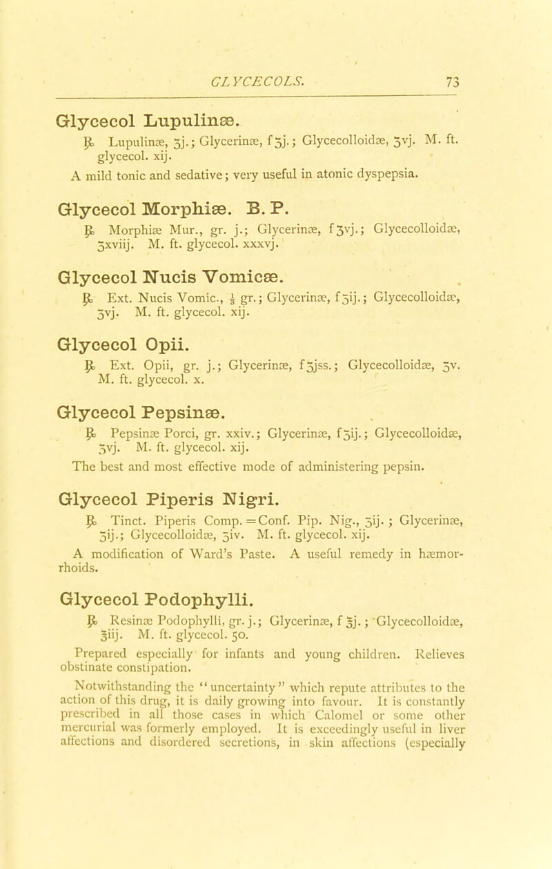 Glycecol Lupulinse. p, Lupulinse, jj.; Glycerinse, f 5j'. ; Glycecolloidse, 5vj. M. ft. glycecol. xij. A mild tonic and sedative; very useful in atonic dyspepsia. Glycecol Morphise. B. P. p, Morphise Mur., gr. j.; Glycerinse, fjvj.; Glycecolloidae, 5xviij. M. ft. glycecol. xxxvj. Glycecol Nucis Vomicae. p, Ext. Nucis Vomic., £ gr.; Glycerinse, f 5ij.; Glycecolloidae, 5vj. M. ft. glycecol. xij. Glycecol Opii. P> Ext. Opii, gr. j.; Glycerinse, f5jss.j Glycecolloidae, 5v. M. ft. glycecol. x. Glycecol Pepsinae. P> Pepsinae Porci, gr. xxiv.; Glycerinse, fjij.; Glycecolloidse, 5vj. M. ft. glycecol. xij. The best and most effective mode of administering pepsin. Glycecol Piperis Nigri. p, Tinct. Piperis Comp. =Conf. Pip. Nig., jij. ; Glycerinse, jij.; Glycecolloidse, 5N. M. ft. glycecol. xij. A modification of Ward’s Paste. A useful remedy in haemor- rhoids. Glycecol Poclophylli. P> Resinse Podophylli, gr. j.; Glycerinse, f gj.; Glycecolloidse, giij. M. ft. glycecol. 50. Prepared especially for infants and young children. Relieves obstinate constipation. Notwithstanding the “uncertainty” which repute attributes to the action of this drug, it is daily growing into favour. It is constantly prescribed in all those cases in which Calomel or some other mercurial was formerly employed. It is exceedingly useful in liver affections and disordered secretions, in skin affections (especially