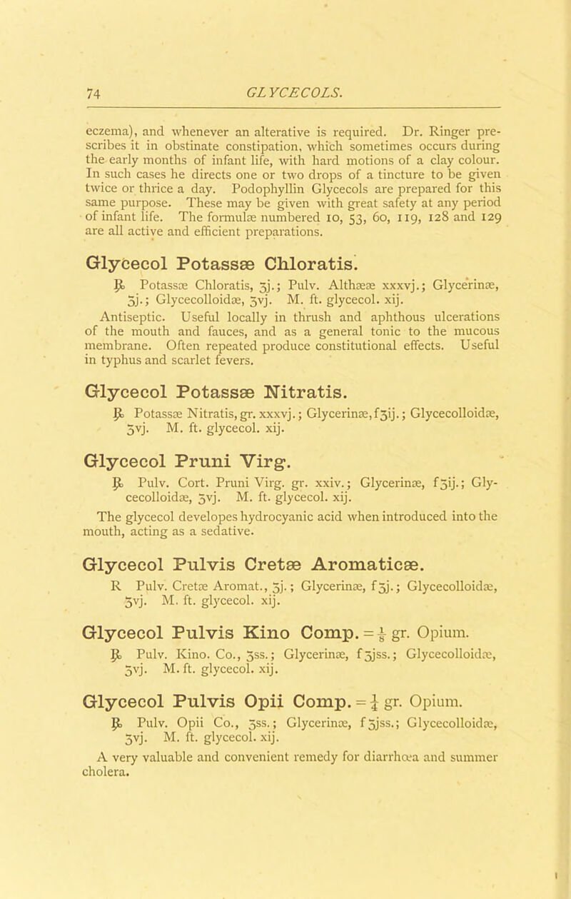 eczema), and whenever an alterative is required. Dr. Ringer pre- scribes it in obstinate constipation, which sometimes occurs during the early months of infant life, with hard motions of a clay colour. In such cases he directs one or two drops of a tincture to be given twice or thrice a day. Podophyllin Glycecols are prepared for this same purpose. These may be given with great safety at any period of infant life. The formula; numbered io, 53, 60, 119, 128 and 129 are all active and efficient preparations. Glycecol Potassae Cliloratis. |k Potassae Chloratis, 3].; Pulv. Althaeae xxxvj.; Glycerinae, 5j.; Glycecolloidae, 5yj. M. ft. glycecol. xij. Antiseptic. Useful locally in thrush and aphthous ulcerations of the mouth and fauces, and as a general tonic to the mucous membrane. Often repeated produce constitutional effects. Useful in typhus and scarlet fevers. Glycecol Potassae Nitratis. Potassae Nitratis, gr. xxxvj.; Glycerinae,f3ij.; Glycecolloidae, 5vj. M. ft. glycecol. xij. Glycecol Pruni Virg, Pulv. Cort. Pruni Virg. gr. xxiv.; Glycerin®, f 5ij.; Gly- cecolloidae, 3yj. M. ft. glycecol. xij. The glycecol developes hydrocyanic acid when introduced into the mouth, acting as a sedative. Glycecol Pulvis Cretse Aroraaticee. R Pulv. Cretae Aromat., 3j.; Glycerinae, f5j.; Glycecolloidae, 5yj. M. ft. glycecol. xij. Glycecol Pulvis Kino Comp.=|gr. Opium. Jl Pulv. Kino. Co., 3ss.; Glycerinae, f5jss.; Glycecolloidae, 5yj. M. ft. glycecol. xij. Glycecol Pulvis Opii Comp. = ^gr. Opium. 1}, Pulv. Opii Co., 5ss.; Glycerinae, f 5jss.; Glycecolloidae, 5yj. M. ft. glycecol. xij. A very valuable and convenient remedy for diarrhoea and summer cholera.