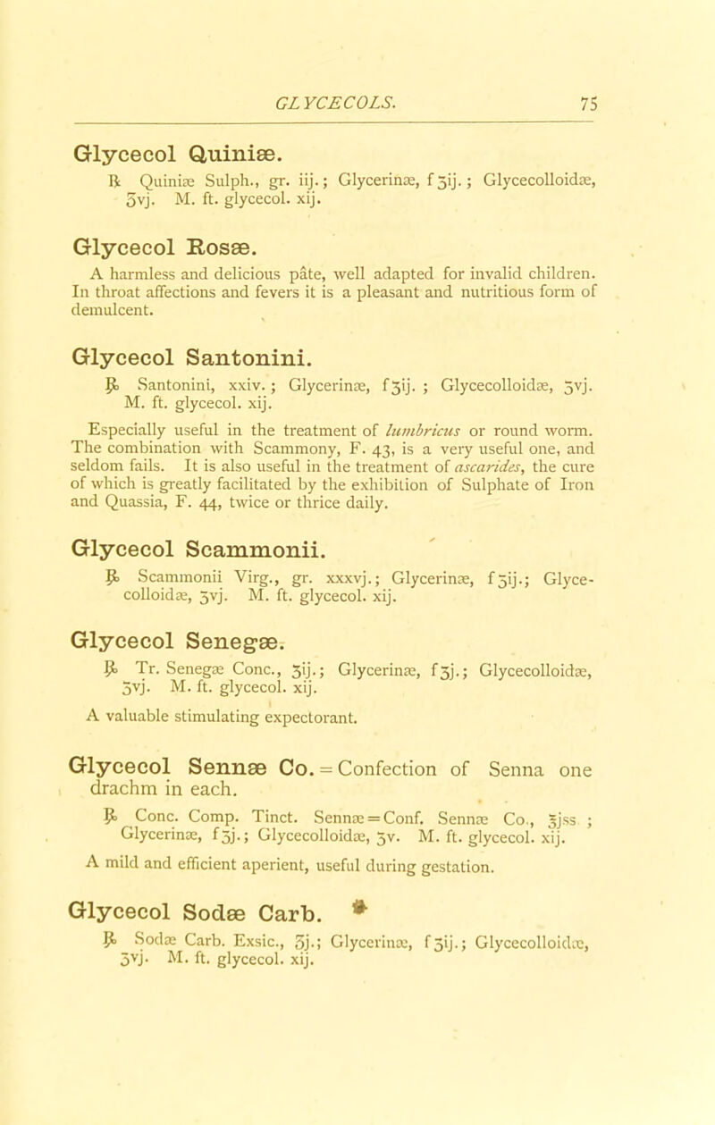 Glycecol Quiniae. ft Quinis Sulph., gr. iij.; Glycerine, f jij.; Glycecolloids, 5vj. M. ft. glycecol. xij. Glycecol Rosae. A harmless and delicious pate, well adapted for invalid children. In throat affections and fevers it is a pleasant and nutritious form of demulcent. Glycecol Santonini. Ijo Santonini, xxiv.; Glycerins, f3ij. ; Glycecolloids, 5yj. M. ft. glycecol. xij. Especially useful in the treatment of lumbricus or round worm. The combination with Scammony, F. 43, is a very useful one, and seldom fails. It is also useful in the treatment of ascarides, the cure of which is greatly facilitated by the exhibition of Sulphate of Iron and Quassia, F. 44, twice or thrice daily. Glycecol Scammonii. Scammonii Virg., gr. xxxvj.; Glycerinse, f5ij.; Glyce- colloids, 5vj. M. ft. glycecol. xij. Glycecol Senegae. Tr. Senegs Cone., 3ij.; Glycerins, f 5j.; Glycecolloidte, 5vj. M. ft. glycecol. xij. A valuable stimulating expectorant. Glycecol Sennae Co. = Confection of Senna one drachm in each. Cone. Comp. Tinct. Senns = Conf. Sennas Co., Jjss ; Glycerins, f5j.; Glycecolloidos, 5v. M. ft. glycecol. xij. A mild and efficient aperient, useful during gestation. Glycecol Sodae Carb. * Sods Carb. Exsic., 5j-i Glycerins, f3ij.; Glycecolloids, 5vj. M. ft. glycecol. xij.