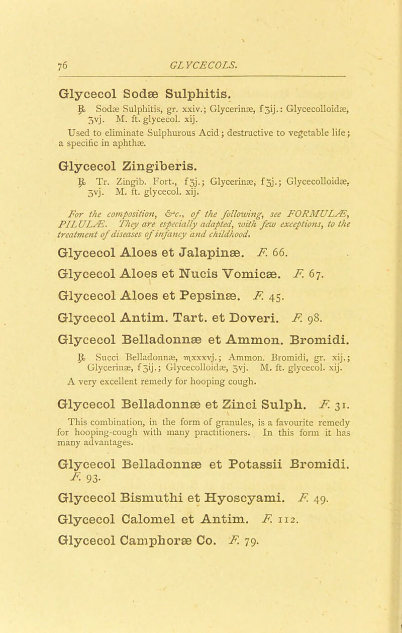Glycecol Sodae Sulphitis. Jk Sodas Sulphitis, gr. xxiv.; Glycerin®, f 3ij.: Glycecolloidse, 5yj. M. ft. glycecol. xij. Used to eliminate Sulphurous Acid; destructive to vegetable life; a specific in aphtha. Glycecol Zingiberis. If Tr. Zingib. Fort., f5j.; Glycerin®, f 5j.; Glycecolloidte, 5vj. M. ft. glycecol. xij. For the composition, cPc., of the following, see FORMULAE, PILULFE. They are especially adapted, with frw exceptions, to the treatment of diseases of infancy and childhood. Glycecol Aloes et Jalapinae. F 66. Glycecol Aloes et Nucis Vomicae. F. 67. Glycecol Aloes et Pepsinae. F 45- Glycecol Antim. Tart, et Doveri. F 98. Glycecol Belladonnse et Ammon. Bromidi. If Succi Belladonna, ntxxxvj.; Ammon. Bromidi, gr. xij.; Glycerin®, f jij.; Glycecolloid®, 5vj. M. ft. glycecol. xij. A very excellent remedy for hooping cough. Glycecol Belladonnae et Zinci Sulpli. F. 31. This combination, in the form of granules, is a favourite remedy for hooping-cough with many practitioners. In this form it has many advantages. Glycecol Belladonnae et Potassii Bromidi. A 93- Glycecol Bismutlii et Hyoscyami. F 49. Glycecol Calomel et Antim. F. 112. Glycecol Campliorae Co. F 79.