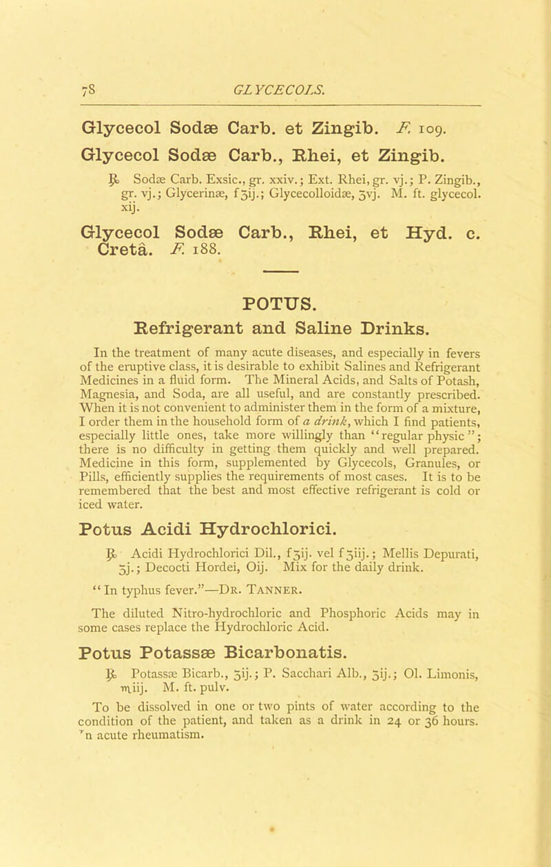 Glycecol Sodee Carb. et Zingib. F 109. Glycecol Sodae Carb., Rhei, et Zingib. p Sodm Carb. Exsic., gr. xxiv.; Ext. Rhei, gr. vj.; P. Zingib., gr. vj.; Glycerinse, f 51J.; Glycecolloidse, jvj. M. ft. glycecol. xij. Glycecol Sodae Carb., Rliei, et Hyd. c. Creta. F. 188. POTTJS. Refrigerant and Saline Drinks. In the treatment of many acute diseases, and especially in fevers of the eruptive class, it is desirable to exhibit Salines and Refrigerant Medicines in a fluid form. The Mineral Acids, and Salts of Potash, Magnesia, and Soda, are all useful, and are constantly prescribed. When it is not convenient to administer them in the form of a mixture, I order them in the household form of a drink, which I find patients, especially little ones, take more willingly than “ regular physic ”; there is no difficulty in getting them quickly and well prepared. Medicine in this form, supplemented by Glycecols, Granules, or Pills, efficiently supplies the requirements of most cases. It is to be remembered that the best and most effective refrigerant is cold or iced water. Potus Acidi Hydrochlorici. P Acidi Hydrochlorici Dil., f5ij. vel f jiij.; Mellis Depurati, 5j.; Decocti Hordei, Oij. Mix for the daily drink. “In typhus fever.”—Dr. Tanner. The diluted Nitro-hydrochloric and Phosphoric Acids may in some cases replace the Hydrochloric Acid. Potus Potassse Bicarbonatis. P Potasste Bicarb., 5ij.; P. Sacchari Alb., 5ij.; 01. Limonis, rruij. M. ft. pulv. To be dissolved in one or two pints of water according to the condition of the patient, and taken as a drink in 24 or 36 hours, ’n acute rheumatism.