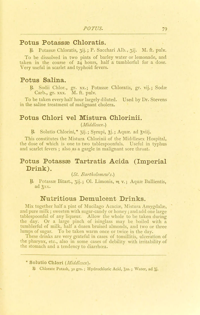 Potus Potassae Chloratis. 9= Potassas Chloratis, 5ij.; P. Sacchari Alb., 5ij. M. ft. pulv. To be dissolved in two pints of barley water or lemonade, and taken in the course of 24 hours, half a tumblerful for a dose. Very useful in scarlet and typhoid fevers. Potus Salina. JJo Sodii Chlor., gr. xx.; Potasste Chloratis, gr. vij.; Sodse Carb., gr. xxx. M. ft. pulv. To be taken every half hour largely diluted. Used by Dr. Stevens in the saline treatment of malignant cholera. Potus Chlori vel Mistura Clilorinii. {Middlesex.) p Solutio Chlorini,* 5ij.; Syrupi, §j.; Aquse. ad gviij. This constitutes the Mistura Chlorinii of the Middlesex Hospital, the dose of which is one to two tablespoonfuls. Useful in typhus and scarlet fevers ; also as a gargle in malignant sore throat. Potus Potassae Tartratis Acida (Imperial Drink). (Sl. Bartholomew's.) P> Potassas Bitart., 5ij.; 01. Limonis, m v.; Aquas Bullientis, ad 5.\x. Nutritious Demulcent Drinks. Mix together half a pint of Mucilago Acacise, Mistura Amygdalae, and pure milk ; sweeten with sugar-candy or honey ; and add one large tablespoonful of any liqueur. Allow the whole to be taken during the day. Or a large pinch of isinglass may be boiled with a tumblerful of milk, half a dozen bruised almonds, and two or three lumps of sugar. To be taken warm once or twice in the day. These drinks are very grateful in cases of tonsillitis, ulceration of the pharynx, etc., also in some cases of debility with irritability of the stomach and a tendency to diarrhoea. * Solutio Chlori (Middlesex). Ijls Chlorate Potash, 30 grs.; Hydrochloric Acid, 3SS.; Water, ad Jj.