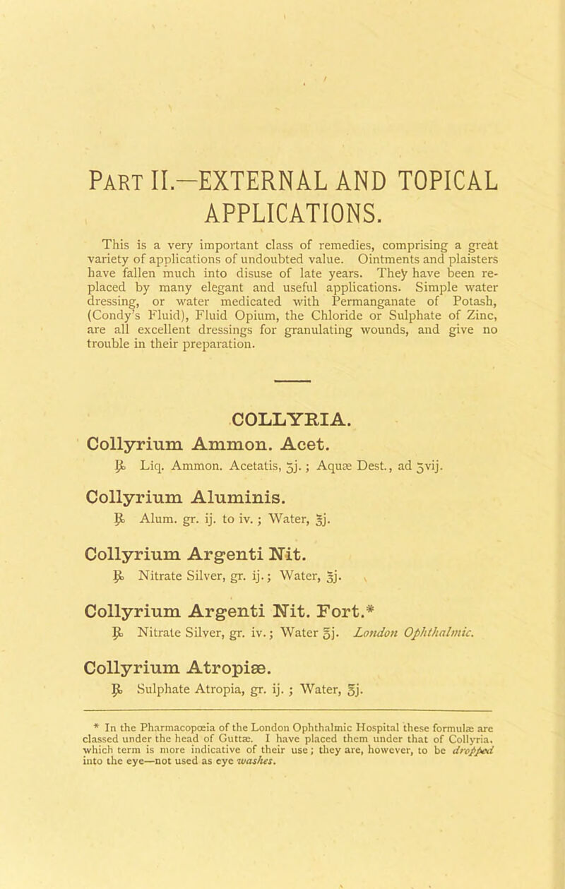Part II-EXTERNAL AND TOPICAL APPLICATIONS. This is a very important class of remedies, comprising a great variety of applications of undoubted value. Ointments and plaisters have fallen much into disuse of late years. They have been re- placed by many elegant and useful applications. Simple water dressing, or water medicated with Permanganate of Potash, (Condy’s Fluid), Fluid Opium, the Chloride or Sulphate of Zinc, are all excellent dressings for granulating wounds, and give no trouble in their preparation. COLLYFIA. Collyrium Ammon. Acet. Id Liq. Ammon. Acetatis, 5j.; Aqua; Dest., ad 5vij. Collyrium Aluminis. Id Alum. gr. ij. to iv.; Water, gj. Collyrium Argenti Nit. Jd Nitrate Silver, gr. ij.; Water, gj. Collyrium Argenti Nit. Fort.* |d Nitrate Silver, gr. iv.; Water gj. London Ophthalmic. Collyrium Atropise. Jd Sulphate Atropia, gr. ij. ; Water, gj. * In the Pharmacopoeia of the London Ophthalmic Hospital these formulae are classed under the head of Guttsc. I have placed them under that of Collyria, which term is more indicative of their use; they are, however, to be dropped into the eye—not used as eye was/ies.