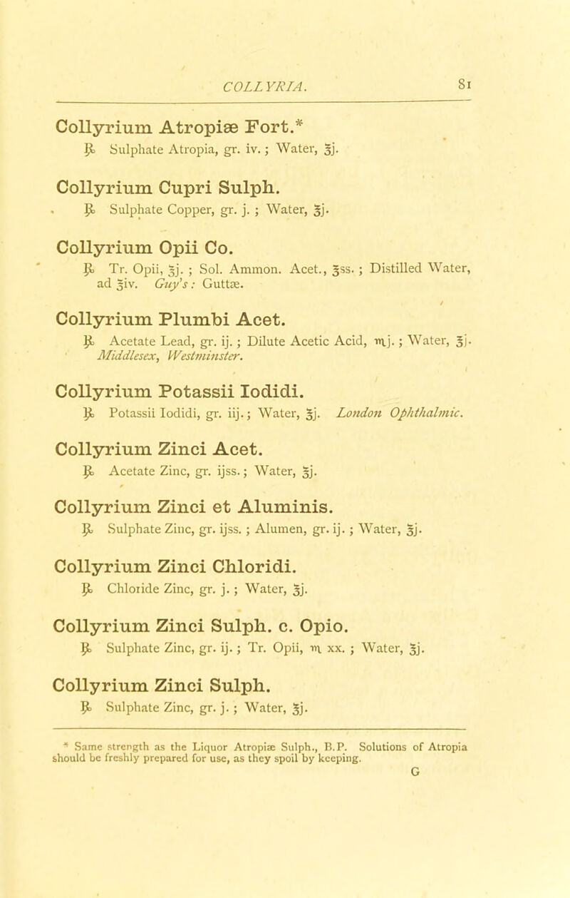 COLLYRTA. Si Collyrium Atropiae Fort.* P> Sulphate Atropia, gr. iv.; Water, gj. Collyrium Cupri Sulph. li Sulphate Copper, gr. j. ; Water, gj. Collyrium Opii Co. II Tr. Opii, gj. ; Sol. Ammon. Acet., gss. ; Distilled Water, ad giv. Guy's: Guttse. Collyrium Plumbi Acet. li Acetate Lead, gr. ij. ; Dilute Acetic Acid, uij.; Water, gj. Middlesex, Westuiiuster. Collyrium Potassii Iodidi. li Potassii Iodidi, gr. iij.; Water, gj. Loudon Ophthalmic. Collyrium Zinci Acet. li Acetate Zinc, gr. ijss.; Water, gj. Collyrium Zinci et Aluminis. |i Sulphate Zinc, gr. ijss.; Alumen, gr. ij.; Water, gj. Collyrium Zinci Chloridi. Ji Chloiide Zinc, gr. j.; Water, gj. Collyrium Zinci Sulph. c. Opio. li Sulphate Zinc, gr. ij.; Tr. Opii, wi xx. ; Water, gj. Collyrium Zinci Sulph. li Sulphate Zinc, gr. j.; Water, gj. * Same strength as the Liquor Atropiae Sulph., B.P. Solutions of Atropia should be freshly prepared for use, as they spoil by keeping. G