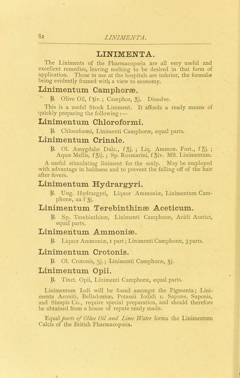 LINIMENTA. LINIMENT A. The Liniments of the Pharmacopoeia are all very useful and excellent remedies, leaving nothing to be desired in that form of application. Those in use at the hospitals are inferior, the formula being evidently framed wit!) a view to economy. Linimentum Camphorae. It Olive Oil, fgiv.; Camphor, gj. Dissolve. This is a useful Stock Liniment. It affords a ready means of quickly preparing the following:— Linimentum Chloroform!. It Chloroformi, Linimenti Camphorse, equal parts. Linimentum Crinale. It 01. Amygdalae Dulc., fgj. ; Liq. Ammon. Fort., fgj. ; Aquse Mellis, fgij.; Sp. Rosmarini, f giv. Mft. Linimentum. A useful stimulating liniment for the scalp. May be employed with advantage in baldness and to prevent the falling off of the hair after fevers. Linimentum Hydrargyri. It Ung. Hydrargyri, Liquor Ammoniae, Linimentum Cam- phorae, aa f gj. Linimentum Terebinthinas Aceticum. }t Sp. Terebinthinse, Linimenti Camphorae, Acidi Acetici, equal parts. Linimentum Ammoniae. It Liquor Ammoniae, I part; Linimenti Camphorae, 3 parts. Linimentum Crotonis. Jt Ol. Crotonis, gj.; Linimenti Camphorae, gj. Linimentum Opii. It Tinct. Opii, Linimenti Camphorae, equal parts. Linimentum Iodi will be found amongst the Pigmenta; Lini- menta Aconiti, Belladonna, Potassii Iodidi c. Sapone, Saponis, and Sinapis Co., require special preparation, and should therefore be obtained from a house of repute ready made. Equal parts of Olive Oil and Lime Water forms the Linimentum Calcis of the British Pharmacopoeia.
