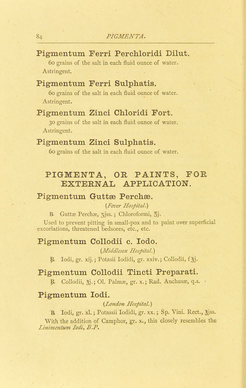 Pigmentum Ferri Perchloridi Dilut. 60 grains of the salt in each fluid ounce of water. Astringent. Pigmentum Ferri Sulphatis. 60 grains of the salt in each fluid ounce of water. Astringent. Pigmentum Zinci Chloridi Fort. 30 grains of the salt in each fluid ounce of water. Astringent. Pigmentum Zinci Sulphatis. 60 grains of the salt in each fluid ounce of water. PIGMENTA, OR PAINTS, FOR EXTERNAL APPLICATION. Pigmentum Guttae Perchae. (Fever Hospital.') ft Guttae Perchas, gjss.; Chloroformi, gj. Used to prevent pitting in small-pox and to paint over superficial excoriations, threatened bedsores, etc., etc. Pigmentum Collodii c. Iodo. {Middlesex Hospital.) I}, Iodi, gr. xij.; Potasii Iodidi, gr. xxiv.; Collodii, fgj. Pigmentum Collodii Tincti Preparati. ip. Collodii, gj.; 01. Palmas, gr. x.; Rad. Anchusae, q.s. • Pigmentum Iodi. {London Hospital.) ft Iodi, gr. xl.; Potassii Iodidi, gr. xx.; Sp. Vini. Rect., gjss. With the addition of Camphor, gr. x., this closely resembles the LJnimentum Iodi, B.P.