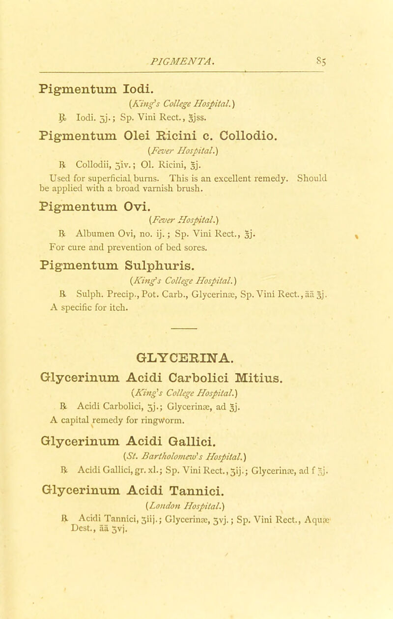 Pigmentum Iodi. {King's College Hospital.) Iodi. 5j.; Sp. Vini Rect., gjss. Pigmentum Olei Ricini c. Collodio. {Fever Hospital.) R Collodii, 5iv.; Ol. Ricini, §j. Used for superficial burns. This is an excellent remedy. Should be applied with a broad varnish brush. Pigmentum Ovi. {Fever Hospital.) ft Albumen Ovi, no. ij.; Sp. Vini Rect., |j. For cure and prevention of bed sores. Pigmentum Sulphuris. {King's College Hospital.) ft Sulph. Precip., Pot. Carb., Glycerinae, Sp. Vini Rect., aa §j. A specific for itch. GLYCERINA. Glycerinum Acidi Carbolici Mitius. {King’s College Hospital.) ft Acidi Carbolici, 5j.; Glycerine, ad gj. A capital remedy for ringworm. Glycerinum Acidi Gallici. {St. Bartholomew's Hospital.) ft Acidi Gallici,gr. xl.; Sp. Vini Rect., jij.; Glycerinae, ad f gj. Glycerinum Acidi Tannici. {London Hospital.) ft Acidi Tannici, 5iij.; Glycerinae, 5yj.; Sp. Vini Rect., Aquae Dest., aa 5vj.