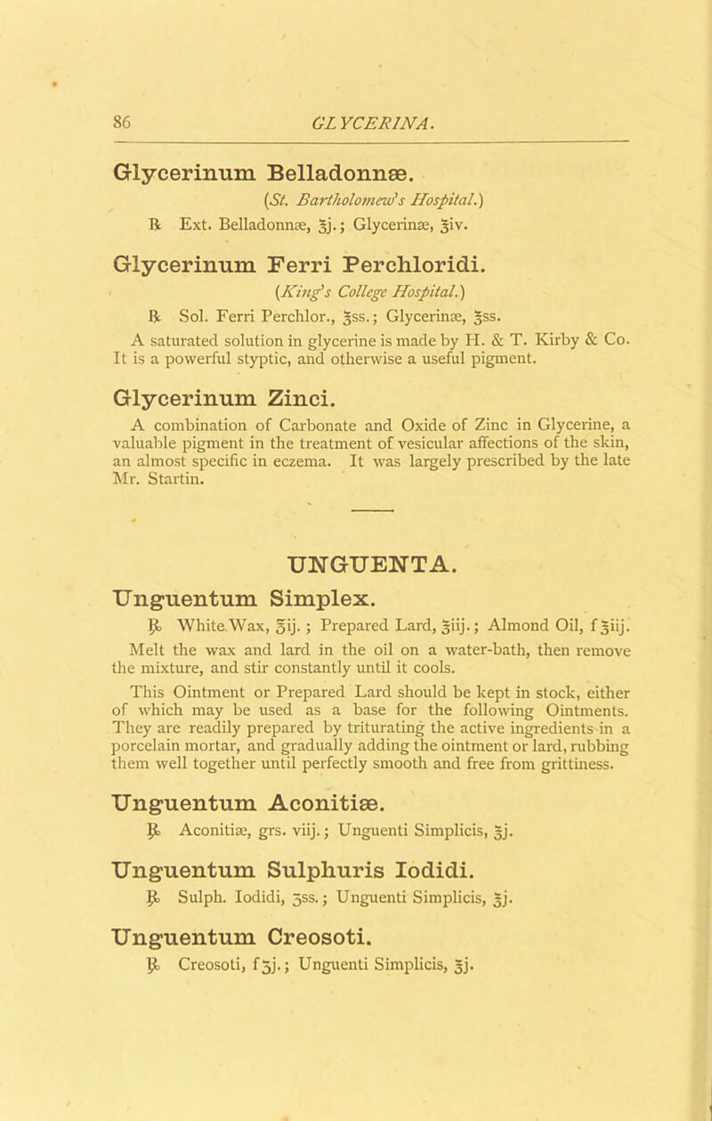 Glycerinum Belladonnse. (St. Bartholomew's Hospital.) R Ext. Belladonnse, gj.; Glycerinse, giv. Glycerinum Terri Percliloridi. (King's College Hospital.) R Sol. Ferri Perclilor., gss.; Glycerinse, §ss. A saturated solution in glycerine is made by H. & T. Kirby & Co. It is a powerful styptic, and otherwise a useful pigment. Glycerinum Zinci. A combination of Carbonate and Oxide of Zinc in Glycerine, a valuable pigment in the treatment of vesicular affections of the skin, an almost specific in eczema. It was largely prescribed by the late Mr. Startin. UNGUENTA. Unguentum Simplex. \jo White Wax, gij. ; Prepared Lard, giij.; Almond Oil, f giij. Melt the wax and lard in the oil on a water-bath, then remove the mixture, and stir constantly until it cools. This Ointment or Prepared Lard should be kept in stock, either of which may be used as a base for the following Ointments. They are readily prepared by triturating the active ingredients in a porcelain mortar, and gradually adding the ointment or lard, rubbing them well together until perfectly smooth and free from grittiness. Unguentum Aconitiae. ]P Aconitice, grs. viij.; Unguenti Simplicis, §j. Unguentum Sulphuris Iodidi. ip Sulph. Iodidi, jss.; Unguenti Simplicis, gj. Unguentum Creosoti. pf Creosoti, fgj.; Unguenti Simplicis, §j.