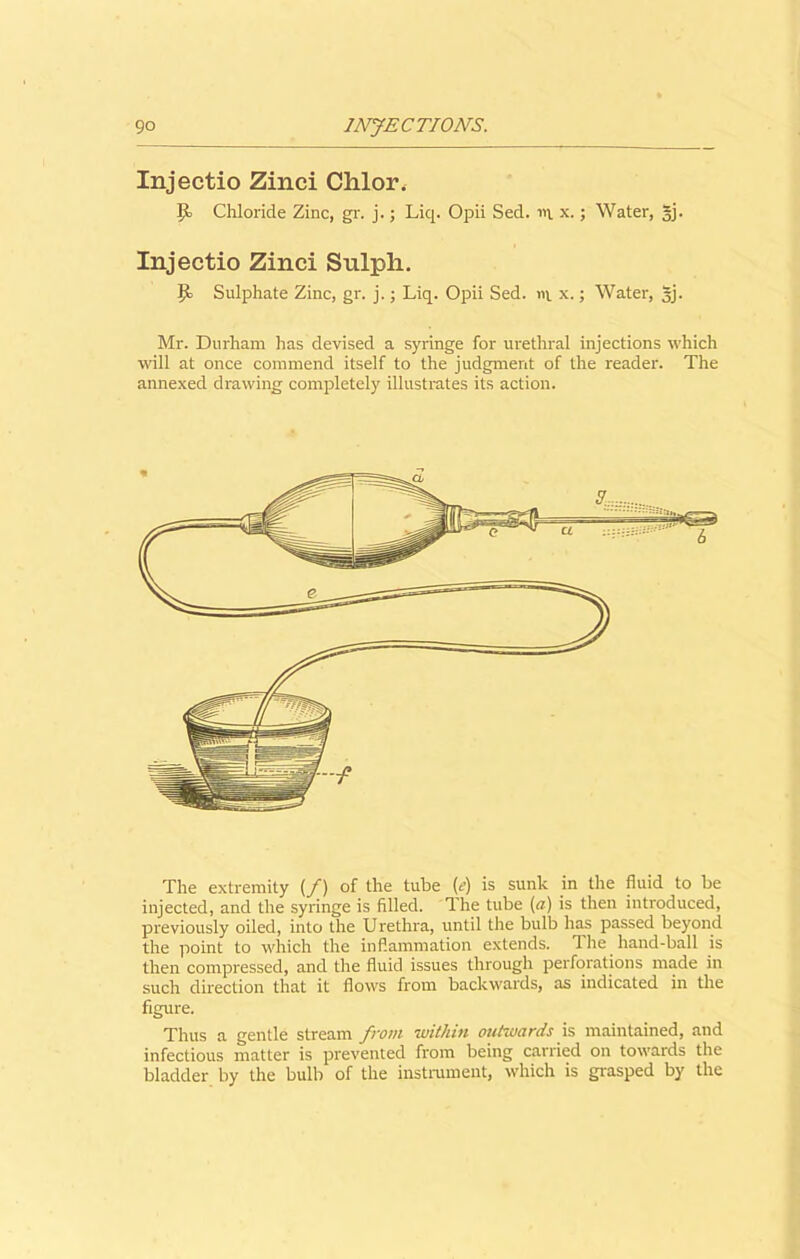 Injectio Zinci Chlor. P Chloride Zinc, gr. j.; Liq. Opii Sed. in. x.; Water, §j. Injectio Zinci Sulph. P Sulphate Zinc, gr. j.; Liq. Opii Sed. in x.; Water, §j. Mr. Durham lias devised a syringe for urethral injections which will at once commend itself to the judgment of the reader. The annexed drawing completely illustrates its action. The extremity (/) of the tube (e) is sunk in the fluid to be injected, and the syringe is filled. The tube (a) is then introduced, previously oiled, into the Urethra, until the bulb has passed beyond the point to which the inflammation extends. The hand-ball is then compressed, and the fluid issues through perforations made in such direction that it flows from backwards, as indicated in the figure. Thus a gentle stream from within outwards is maintained, and infectious matter is prevented from being carried on towards the bladder by the bulb of the instrument, which is grasped by the