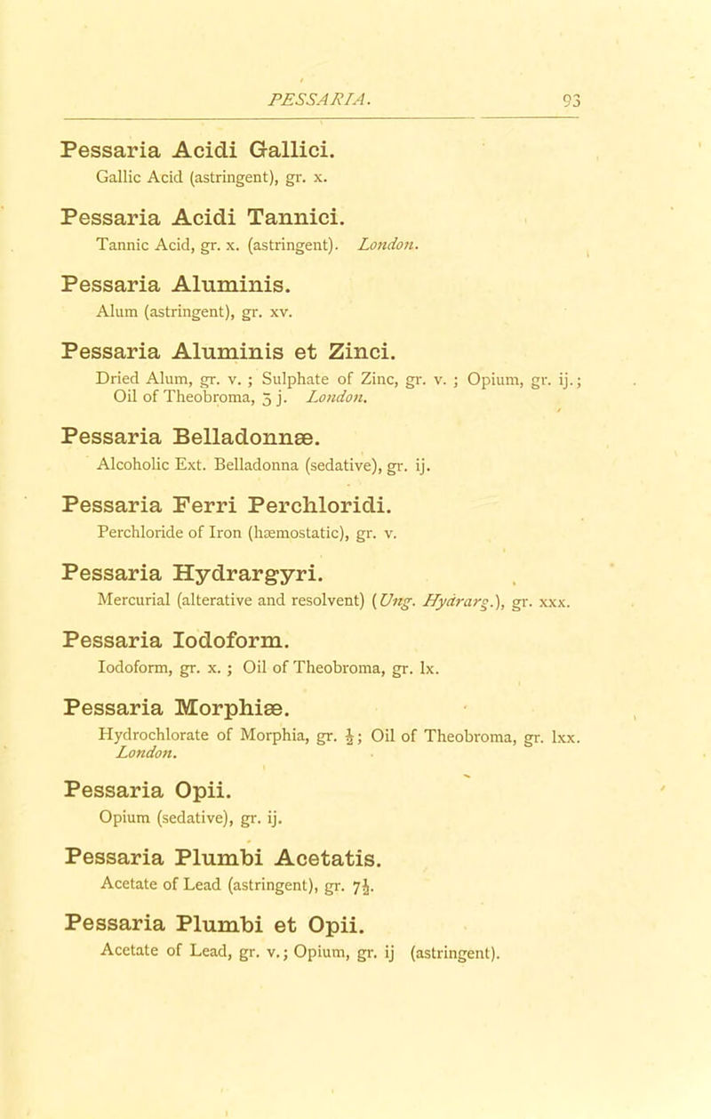 Pessaria Acidi Gallici. Gallic Acid (astringent), gr. x. Pessaria Acidi Tannici. Tannic Acid, gr. x. (astringent). London. Pessaria Aluminis. Alum (astringent), gr. xv. Pessaria Aluminis et Zinci. Dried Alum, gr. v. ; Sulphate of Zinc, gr. v. ; Opium, gr. ij.; Oil of Theobroma, 5 j. London. Pessaria Belladonnse. Alcoholic Ext. Belladonna (sedative), gr. ij. Pessaria Ferri Perchloridi. Perchloride of Iron (haemostatic), gr. v. Pessaria Hydrargyri. Mercurial (alterative and resolvent) [Ung. Hydrarg.), gr. xxx. Pessaria Iodoform. Iodoform, gr. x. ; Oil of Theobroma, gr. lx. Pessaria Morphise. Hydrochlorate of Morphia, gr. J; Oil of Theobroma, gr. lxx. London. Pessaria Opii. Opium (sedative), gr. ij. Pessaria Plumbi Acetatis. Acetate of Lead (astringent), gr. 7 Pessaria Plumbi et Opii. Acetate of Lead, gr. v.; Opium, gr. ij (astringent).