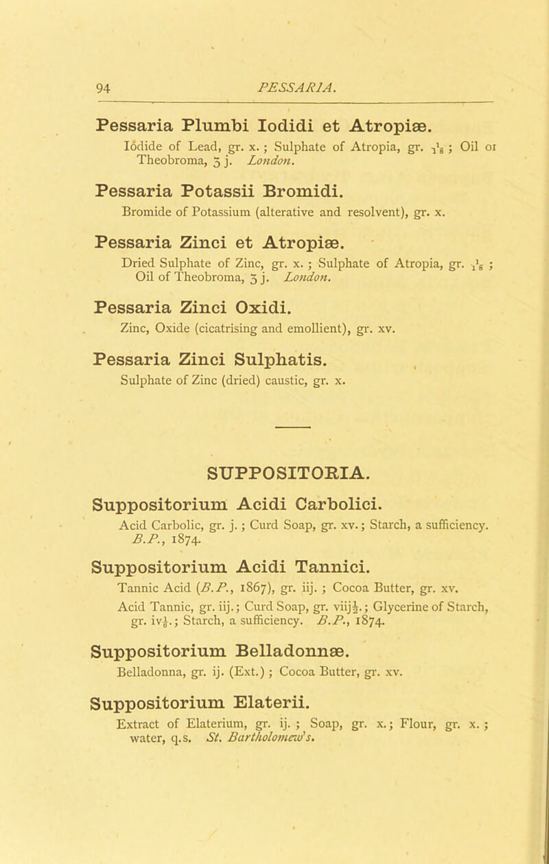 Pessaria Plumbi Iodidi et Atropise. Iodide of Lead, gr. x.; Sulphate of Atropia, gr. -jl9 ; Oil or Theobroma, 5 j. London. Pessaria Potassii Bromidi. Bromide of Potassium (alterative and resolvent), gr. x. Pessaria Zinci et Atropiae. Dried Sulphate of Zinc, gr. x. ; Sulphate of Atropia, gr. ; Oil of Theobroma, 5 j. London. Pessaria Zinci Oxidi. Zinc, Oxide (cicatrising and emollient), gr. xv. Pessaria Zinci Sulphatis. Sulphate of Zinc (dried) caustic, gr. x. SUPPOSITOKJA. Suppositorium Acidi Carbolici. Acid Carbolic, gr. j.; Curd Soap, gr. xv.; Starch, a sufficiency. B.P., 1874. Suppositorium Acidi Tannici. Tannic Acid (B.P., 1867), gr. iij. ; Cocoa Butter, gr. xv. Acid Tannic, gr. iij.; Curd Soap, gr. viijL; Glycerine of Starch, gr. iv-J.; Starch, a sufficiency. B.P., 1874. Suppositorium Belladonnae. Belladonna, gr. ij. (Ext.); Cocoa Butter, gr. xv. Suppositorium Elaterii. Extract of Elaterium, gr. ij. ; Soap, gr. x.; Flour, gr. x. ; water, q.s. Si. Bartholomew's.
