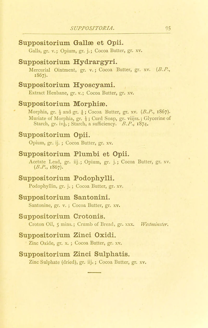 Suppositorium Gallee et Opii. Galls, gr. v.; Opium, gr. j.; Cocoa Butter, gr. xv. Suppositorium Hydrargyri. Mercurial Ointment, gr. v.; Cocoa Butter, gr. xv. (B.P., 1867). Suppositorium Hyoscyami. Extract Henbane, gr. v.; Cocoa Butter, gr. xv. Suppositorium Morphiae. Morphia, gr. J and gr. J; Cocoa Butter, gr. xv. [B.P; 1867). Muriate of Morphia, gr. J ; Curd Soap, gr. viijss.; Glycerine of Starch, gr. ivj.; Starch, a sufficiency. B.P., 1874. Suppositorium Opii. Opium, gr. ij. ; Cocoa Butter, gr. xv. Suppositorium Plumbi et Opii. Acetate Lead, gr. iij.; Opium, gr. j.; Cocoa Butter, gr. xv. [B.P., 1867). Suppositorium Podopliylli. Podophyllin, gr. j. ; Cocoa Butter, gr. xv. Suppositorium Santonini. Santonine, gr. v. ; Cocoa Butter, gr. xv. Suppositorium Crotonis. Croton Oil, 5 mins.; Crumb of Bread, gr. xxx. Westminster. Suppositorium Zinci Oxidi. Zinc Oxide, gr. x. ; Cocoa Butter, gr. xv. Suppositorium Zinci Sulphatis. Zinc Sulphate (dried), gr. iij.; Cocoa Butter, gr. xv.