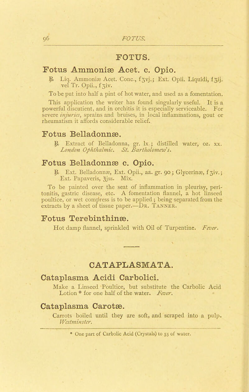 FOTUS. Fotus Ammonise Acet. c. Opio. 9, Liq. Ammonias Acet. Cone., f5vj.; Ext. Opii. Liquidi, f jij. vel Tr. Opii., f5iv. To be put into half a pint of hot water, and used as a fomentation. This application the writer has found singularly useful. It is a powerful discutient, and in orchitis it is especially serviceable. For severe injuries, sprains and bruises, in local inflammations, gout or rheumatism it affords considerable relief. Fotus Belladonnse. ]j Extract of Belladonna, gr. lx.; distilled water, oz. xx. London Ophthalmic. St. Bartholomew's. Fotus Belladonnse c. Opio. \j Ext. Belladonna;, Ext. Opii., aa. gr. 90; Glycerinse, fjiv.; Ext. Papaveris, gjss. Mix. To be painted over the seat of inflammation in pleurisy, peri- tonitis, gastric disease, etc. A fomentation flannel, a hot linseed poultice, or wet compress is to be applied ; being separated from the extracts by a sheet of tissue paper.—Dr. Tanner. Fotus Terebinthinse. Hot damp flannel, sprinkled with Oil of Turpentine. Fever. CATAPLASMATA. Cataplasma Acidi Carbolici. Make a Linseed Poultice, but substitute the Carbolic Acid Lotion # for one half of the water. Fever. Cataplasma Carotae. Carrots boiled until they are soft, and scraped into a pulp. Westminster. One part of Carbolic Acid (Crystals) to 55 of water.