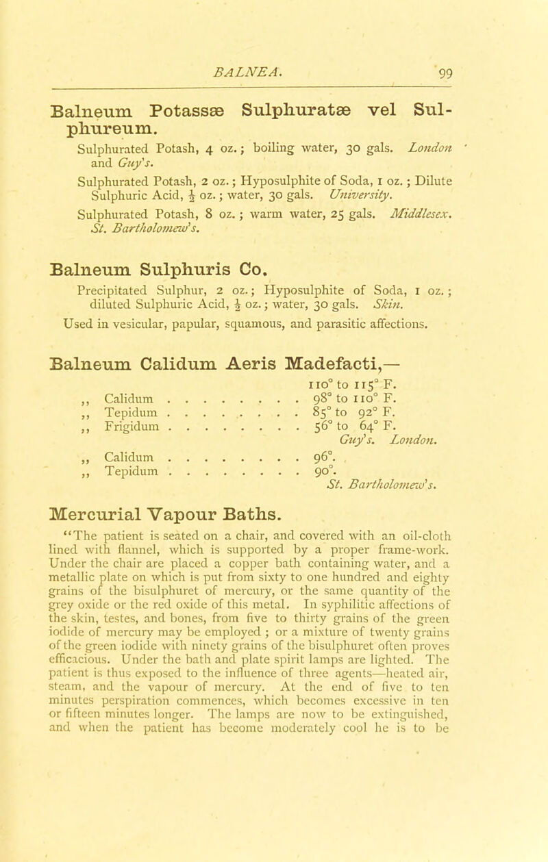 Balneum Potassse Sulpliuratae vel Sul- phureum. Sulphurated Potash, 4 oz.; boiling water, 30 gals. London and Guy's. Sulphurated Potash, 2 oz.; Hyposulphite of Soda, 1 oz.; Dilute Sulphuric Acid, J oz.; water, 30 gals. University. Sulphurated Potash, 8 oz.; warm water, 25 gals. Middlesex. St. Bartholomew’s. Balneum Sulphuris Co. Precipitated Sulphur, 2 oz.; Hyposulphite of Soda, 1 oz. ; diluted Sulphuric Acid, i oz.; water, 30 gals. Shin. Used in vesicular, papular, squamous, and parasitic affections. Balneum Calidum Aeris Madefacti,— iio° to 115° F. ,, Calidum 98° to 110° F. ,, Tepidum 85° to 92° F. ,, Frigidum 56° to 64° F. Guy's. London. ,, Calidum 96°. ,, Tepidum 90°. St. Bartholomew's. Mercurial Vapour Baths. “The patient is seated on a chair, and covered with an oil-cloth lined with flannel, which is supported by a proper frame-work. Under the chair are placed a copper bath containing water, and a metallic plate on which is put from sixty to one hundred and eighty grains of the bisulphuret of mercury, or the same quantity of the grey oxide or the red oxide of this metal. In syphilitic affections of the skin, testes, and bones, from five to thirty grains of the green iodide of mercury may be employed ; or a mixture of twenty grains of the green iodide with ninety grains of the bisulphuret often proves efficacious. Under the bath and plate spirit lamps are lighted. The patient is thus exposed to the influence of three agents—heated air, steam, and the vapour of mercury. At the end of five to ten minutes perspiration commences, which becomes excessive in ten or fifteen minutes longer. The lamps are now to be extinguished, and when the patient has become moderately cool he is to be