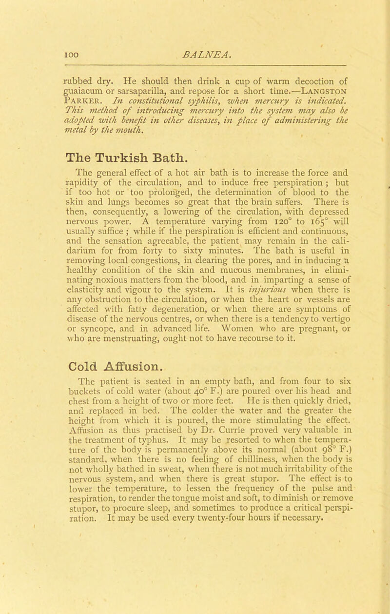 rubbed dry. He should then drink a cup of warm decoction of guaiacum or sarsaparilla, and repose for a short time.—Langston Parker. In constitutional syphilis, 'when mercury is indicated. This method of introducing mercury into the system may also be adopted with benefit in other diseases, in place of administering the metal by the mouth. The Turkish Bath. The general effect of a hot air bath is to increase the force and rapidity of the circulation, and to induce free perspiration ; but if too hot or too prolonged, the determination of blood to the skin and lungs becomes so great that the brain suffers. There is then, consequently, a lowering of the circulation, with depressed nervous power. A temperature varying from 120° to 165° will usually suffice ; while if the perspiration is efficient and continuous, and the sensation agreeable, the patient may remain in the cali- darium for from forty to sixty minutes. The bath is useful in removing local congestions, in clearing the poi'es, and in inducing a healthy condition of the skin and mucous membranes, in elimi- nating noxious matters from the blood, and in imparting a sense of elasticity and vigour to the system. It is injurious when there is any obstruction to the circulation, or when the heart or vessels are affected with fatty degeneration, or when there are symptoms of disease of the nervous centres, or when there is a tendency to vertigo or syncope, and in advanced life. Women who are pregnant, or who are menstruating, ought not to have recourse to it. Cold Affusion. The patient is seated in an empty bath, and from four to six buckets of cold water (about 40° F.) are poured over his head and chest from a height of two or more feet. He is then quickly dried, and replaced in bed. The colder the water and the greater the height from which it is poured, the more stimulating the effect. Affusion as thus practised by Dr. Currie proved very valuable in the treatment of typhus. It may be resorted to when tire tempera- ture of the body is permanently above its normal (about 98° F.) standard, when there is no feeling of chilliness, when the body is not wholly bathed in sweat, when there is not much irritability of the nervous system, and when there is great stupor. The effect is to lower the temperature, to lessen the frequency of the pulse and respiration, to render the tongue moist and soft, to diminish or remove stupor, to procure sleep, and sometimes to produce a critical perspi- ration. It may be used every twenty-four hours if necessary.