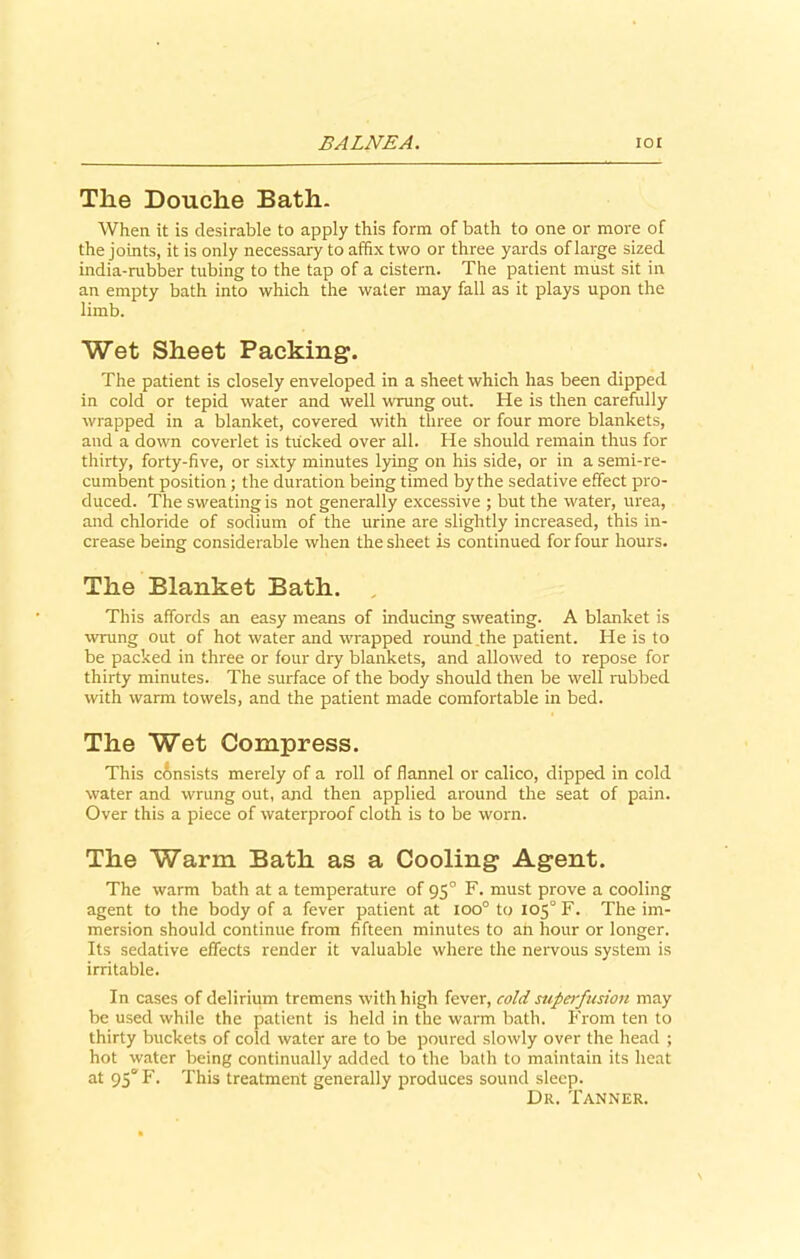 The Douche Bath. When it is desirable to apply this form of bath to one or more of the joints, it is only necessary to affix two or three yards of large sized india-rubber tubing to the tap of a cistern. The patient must sit in an empty bath into which the water may fall as it plays upon the limb. Wet Sheet Packing. The patient is closely enveloped in a sheet which has been dipped in cold or tepid water and well wrung out. He is then carefully wrapped in a blanket, covered with three or four more blankets, and a down coverlet is tucked over all. He should remain thus for thirty, forty-five, or sixty minutes lying on his side, or in a semi-re- cumbent position; the duration being timed by the sedative effect pro- duced. The sweating is not generally excessive ; but the water, urea, and chloride of sodium of the urine are slightly increased, this in- crease being considerable when the sheet is continued for four hours. The Blanket Bath. , This affords an easy means of inducing sweating. A blanket is •wrung out of hot water and wrapped round the patient. He is to be packed in three or four dry blankets, and allowed to repose for thirty minutes. The surface of the body should then be well rubbed with warm towels, and the patient made comfortable in bed. The Wet Compress. This c6nsists merely of a roll of flannel or calico, dipped in cold water and wrung out, and then applied around the seat of pain. Over this a piece of waterproof cloth is to be worn. The Warm Bath as a Cooling Agent. The warm bath at a temperature of 950 F. must prove a cooling agent to the body of a fever patient at 100° to 105° F. The im- mersion should continue from fifteen minutes to ah hour or longer. Its sedative effects render it valuable where the nervous system is irritable. In cases of delirium tremens with high fever, cold superfusion may be used while the patient is held in the warm bath. From ten to thirty buckets of cold water are to be poured slowly over the head ; hot water being continually added to the bath to maintain its heat at 95° F. This treatment generally produces sound sleep. Dr. Tanner.