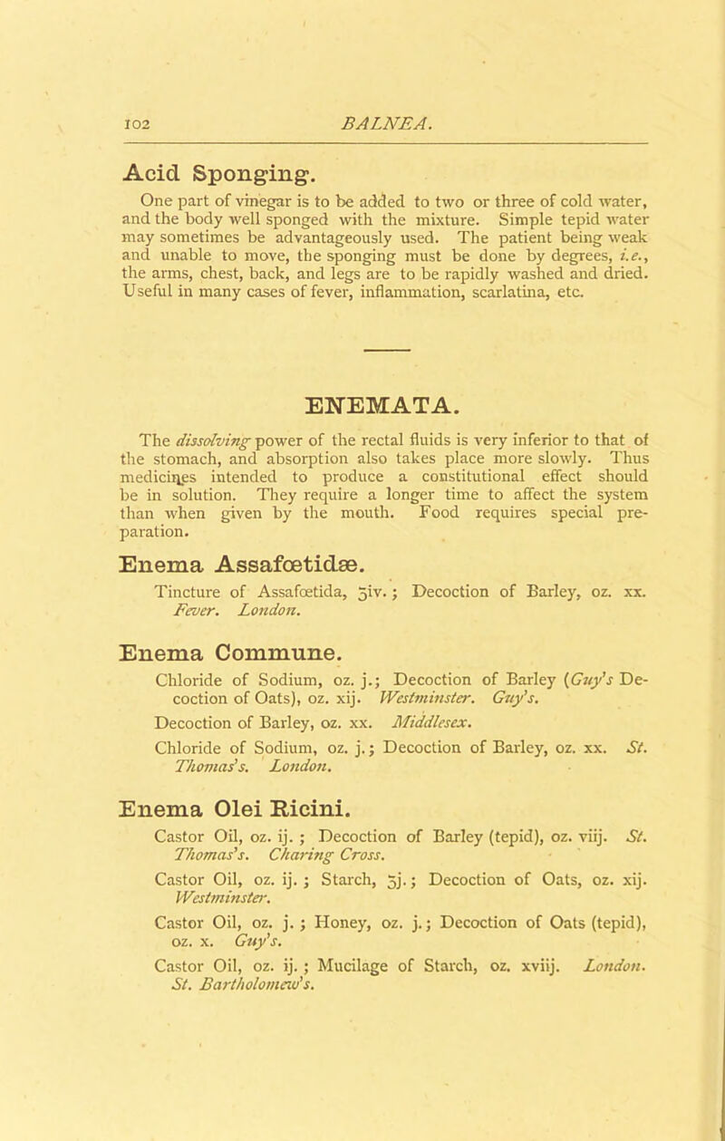 Acid Sponging. One part of vinegar is to be added to two or three of cold water, and the body well sponged with the mixture. Simple tepid water may sometimes be advantageously used. The patient being weak and unable to move, the sponging must be done by degrees, i.e., the arms, chest, back, and legs are to be rapidly washed and dried. Useful in many cases of fever, inflammation, scarlatina, etc. ENEMATA. The dissolving power of the rectal fluids is very inferior to that of the stomach, and absorption also takes place more slowly. Thus medicines intended to produce a constitutional effect should be in solution. They require a longer time to affect the system than when given by the mouth. Food requires special pre- paration. Enema Assafoetidse. Tincture of Assafoetida, Jiv.; Decoction of Barley, oz. xx. Fever. London. Enema Commune. Chloride of Sodium, oz. j.; Decoction of Barley (Guy's De- coction of Oats), oz. xij. Westminster. Guy’s. Decoction of Barley, oz. xx. Middlesex. Chloride of Sodium, oz. j.; Decoction of Barley, oz. xx. St. Thomas’s. London. Enema Olei Kicini. Castor Oil, oz. ij. ; Decoction of Barley (tepid), oz. viij. St. Thomas’s. Charing Cross. Castor Oil, oz. ij. ; Starch, 5j.; Decoction of Oats, oz. xij. Westminster. Castor Oil, oz. j. ; Honey, oz. j.; Decoction of Oats (tepid), oz. x. Guy’s. Castor Oil, oz. ij.; Mucilage of Starch, oz. xviij. London. St. Bartholomew's.