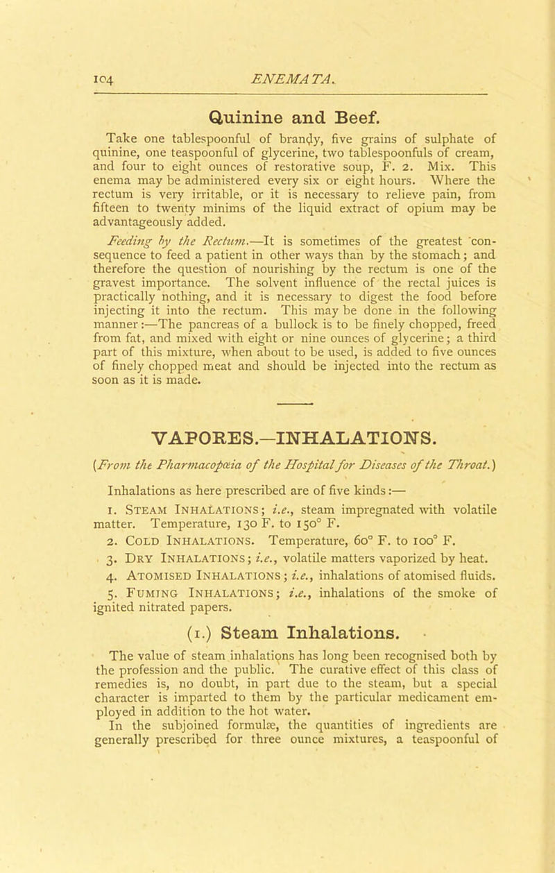 Quinine and Beef. Take one tablespoonful of brandy, five grains of sulphate of quinine, one teaspoonful of glycerine, two tablespoonfuls of cream, and four to eight ounces of restorative soup, F. 2. Mix. This enema may be administered every six or eight hours. Where the rectum is very irritable, or it is necessary to relieve pain, from fifteen to twenty minims of the liquid extract of opium may be advantageously added. Feeding by the Rectum.—It is sometimes of the greatest 'con- sequence to feed a patient in other ways than by the stomach; and therefore the question of nourishing by the rectum is one of the gravest importance. The solvent influence of the rectal juices is practically nothing, and it is necessary to digest the food before injecting it into the rectum. This may be done in the following mannerThe pancreas of a bullock is to be finely chopped, freed from fat, and mixed with eight or nine ounces of glycerine; a third part of this mixture, when about to be used, is added to five ounces of finely chopped meat and should be injected into the rectum as soon as it is made. VAFORES.—INHALATIONS. {From the Pharmacopoeia of the Hospitalfor Diseases of the Throat.) Inhalations as here prescribed are of five kinds:— 1. Steam Inhalations; i.e., steam impregnated with volatile matter. Temperature, 130 F. to 150° F. 2. Cold Inhalations. Temperature, 60° F. to ioo° F. 3. Dry Inhalations; i.e., volatile matters vaporized by heat. 4. Atomised Inhalations ; i.e., inhalations of atomised fluids. 5. Fuming Inhalations; i.e., inhalations of the smoke of ignited nitrated papers. (1.) Steam Inhalations. The value of steam inhalations has long been recognised both by the profession and the public. The curative effect of this class of remedies is, no doubt, in part due to the steam, but a special character is imparted to them by the particular medicament em- ployed in addition to the hot water. In the subjoined formulae, the quantities of ingredients are generally prescribed for three ounce mixtures, a teaspoonful of