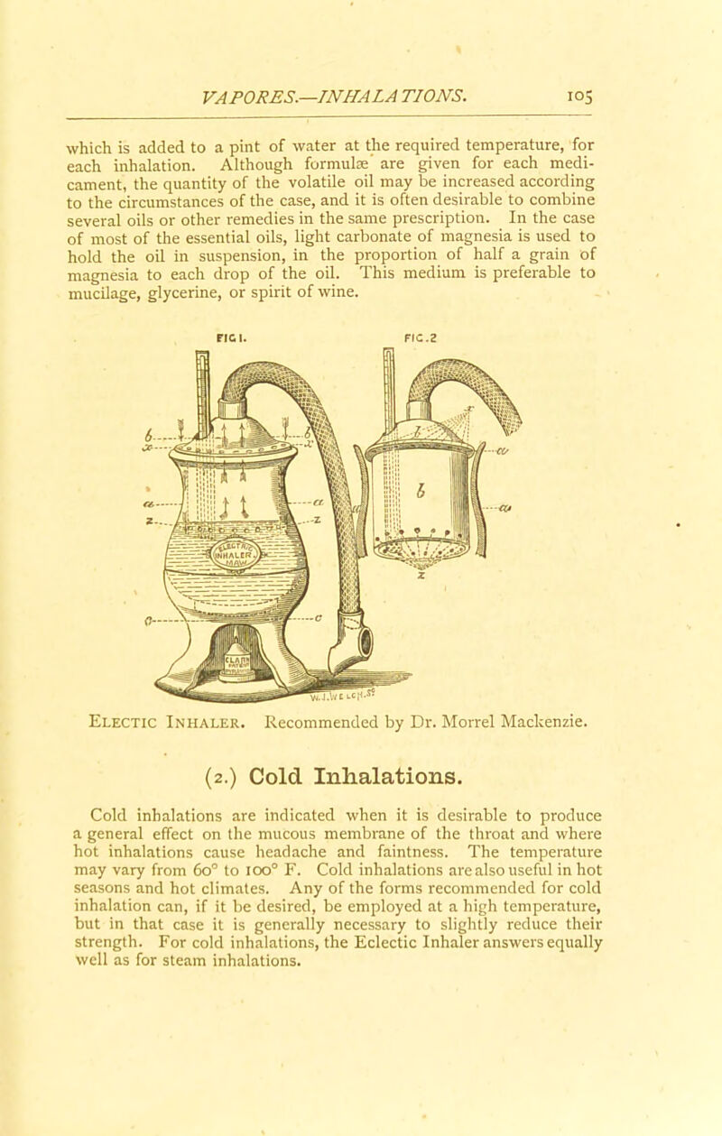 which is added to a pint of water at the required temperature, for each inhalation. Although formulae’ are given for each medi- cament, the quantity of the volatile oil may be increased according to the circumstances of the case, and it is often desirable to combine several oils or other remedies in the same prescription. In the case of most of the essential oils, light carbonate of magnesia is used to hold the oil in suspension, in the proportion of half a grain of magnesia to each drop of the oil. This medium is preferable to mucilage, glycerine, or spirit of wine. FIG I. FtC.Z Electic Inhaler. Recommended by Dr. Morrel Mackenzie. (2.) Cold Inhalations. Cold inhalations are indicated when it is desirable to produce a general effect on the mucous membrane of the throat and where hot inhalations cause headache and faintness. The temperature may vary from 6o° to ioo° F. Cold inhalations are also useful in hot seasons and hot climates. Any of the forms recommended for cold inhalation can, if it be desired, be employed at a high temperature, but in that case it is generally necessary to slightly reduce their strength. For cold inhalations, the Eclectic Inhaler answers equally well as for steam inhalations.