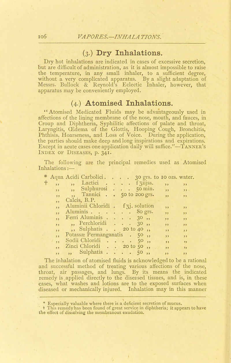 (3.) Dry Inhalations. Dry hot inhalations are indicated in cases of excessive secretion, but are difficult of administration, as it is almost impossible to raise the temperature, in any small inhaler, to a sufficient degree, without a very complicated apparatus. By a slight adaptation of Messrs. Bullock & Reynold’s Eclectic Inhaler, however, that apparatus may be conveniently employed. (4.) Atomised Inhalations. “Atomised Medicated Fluids may be advantageously used in affections of the lining membrane of the nose, mouth, and fauces, in Croup and Diphtheria, Syphilitic affections of palate and throat, Laryngitis, CEdema of the Glottis, Hooping Cough, Bronchitis, Phthisis, Hoarseness, and Loss of Voice. During the application, the parties should make deep and long inspirations and expirations. Except in acute cases one application daily will suffice.”—Tanner’s Index of Diseases, p. 341. The following are the principal remedies used as Atomised Inhalations:— # Aqua Acidi Carbolici.... 30 grs. to 10 ozs. water. t ,, „ Lactici .... f5iijss. „ ,, ,, ,, Sulphurosi . . . 50 min. ,, ,, ,, ,, Tannici . . 5Ot0 20Ogrs. ,, ,, ,, Calcis, B.P. ,, Aluminii Chloridi . fjj. solution ,, ,, ,, Aluminis 80 grs. ,, ,, ,, Ferri Aluminis .... 30 ,, ,, ,, ,, ,, Perchloridi . . . 30 ,, ,, ,, ,, ,, Sulphatis . . 20 to 40 ,, ,, ,, ,, Potassae Permanganatis . 50 ,, ,, ,, ,, Sodii Chloridi .... 50 ,, ,, „ ,, Zinci Chloridi . . 20 to 50 ,, ,, „ ,, „ Sulphatis .... 50 ,, ,, ,, The inhalation of atomised fluids is acknowledged to be a rational and successful method of treating various affections of the nose, throat, air passages, and lungs. By its means the indicated remedy is .applied directly to the diseased tissues, and is, in these cases, what washes and lotions are to the exposed surfaces when diseased or mechanically injured. Inhalation may in this manner * Especially valuable where there is a deficient secretion of mucus, t This remedy has been found of great service in diphtheria; it appears to have the effect of dissolving the membranous exudation.